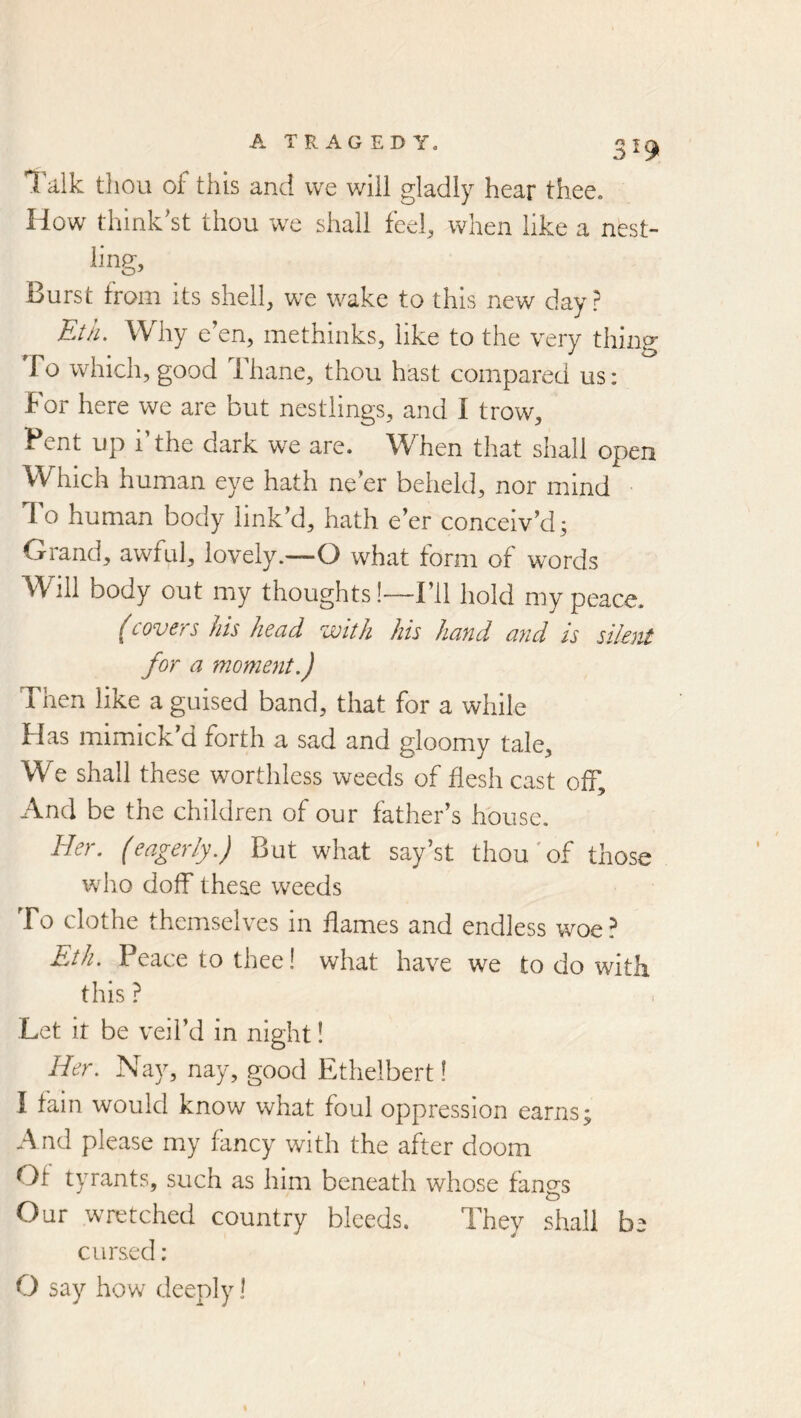Talk thou of this and we will gladly hear thee. How think'st thou we shall feel, when like a nest- ling. Burst from its shell, we wake to this new day? Kth. Why e’en, methinks, like to the very thing To which, good Thane, thou hast compared us: For here we are but nestlings, and I trow. Pent up 1 the dark we are. When that shall open Which human eye hath ne’er beheld, nor mind To human body link’d, hath e’er conceiv’d; Grand, awful, lovely.—O what form of words W^ill body out my thoughts!—I’ll hold my peace. (covers his head with his hand and is silent for a moment.) Then like a guised band, that for a while Has mimick’d forth a sad and gloomy tale. We shall these worthless weeds of flesh cast off. And be the children of our father’s house. Her. (eagerly.) But what say’st thou'of those who doff these weeds To clothe themselves in flames and endless woe? Eth. Peace to thee! what have we to do with this ? Let it be veil’d in night! Her. Nay, nay, good Ethelbert! I fain would know what foul oppression earns; And please my fancy with the after doom Of tyrants, such as him beneath whose fangs Our wretched country bleeds. They shall be cursed: O say how deeply I