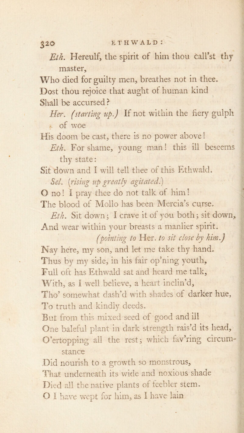 32a Eth, Hereulf, the spirit of him thou calfst thj master, Who died for guilty men, breathes not in thee* Dost thou rejoice that aught of human kind Shall be accursed ? Her, (starting up.) If not within the fiery gulph of woe His doom be cast, there is no power above! Eth. For shame, 3mung m.an! this ill beseems thy state: Sit down and I will tell thee of this EthwakL Sel. {insing up greatly agitated.) O no 1 I pray thee do not talk of him 1 The blood of Mollo has been Mercians curse* Eth. Sit down; I crave it of you both; sit down^ And wear within your breasts a manlier spirit. (pointing to Her, to sit close by him.) Nay here, my son, and let me take thy hand. Thus by my side, in his fair op’ning youth. Full oft has Ethv/ald sat and heard me talk. With, as 1 well believe, a heart inclin’d, Tho’ somewhat dash’d with shades of darker hue, To truth and kindly deeds. But from this mixed seed of good and ill One baleful plant in dark strength rais’d its head, O’ertopping all the rest; which fav’ring circum- stance .Did nourish to a growth so monstrous. That underneath its vride and noxious shade Died all the native plants of feebler stem.
