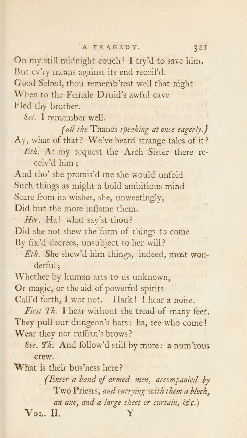 On my still midnight couch! I try’d to save him, But ev’ry means against its end recoil’d. Good Selred, thou rememb’rest well that night When to the Feraale Druid's awful cave Bled thy brother. Sel. I remember well. (all the Thanes speaking at once eagerly.) Ay, what of that ? We’ve heard strange tales of it ? Eth. At my request the Arch Sister there re- ceiv’d him \ And tho’ she promis’d me she would unfold Such things as might a bold ambitious mind Scare from its wishes, she, unweetingly, Did but the more inflame them. Her. Ha! what say’st thou? Did she not shew the form of things to come By fix’d decrees, unsubject to her will? • Eth. She shew’d him things, indeed, most won- derful ; Whether by human arts to us unknown. Or magic, or the aid of powerful spirits Call’d forth, I wot not. Hark! I hear a noise. First Th. I hear without the tread of many feet. They pull our dungeon’s bars: ha, see who cornel Wear they not ruffian’s brows? Sec, Th, And follow’d still by more: a numerous crew. What is their bus’ness here ? (Enter a hand of armed men, accompanied by Two Priests, and carrymg with them a block, an axe, and a large sheet or curtain, ii£cd) VoL, IL Y