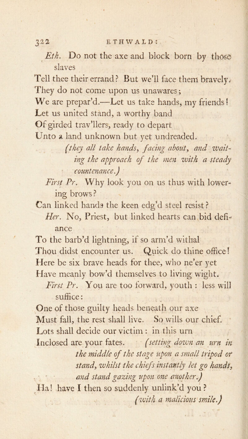 Eth. Do not the axe and block born by those slaves Tell thee their errand? But we’ll face them bravely. They do not come upon us unawares; We are prepar’d.—Let us take hands, my friends! Let us united stand, a worthy band Of girded trav’llers, ready to depart Unto a land unknown but yet undreaded. (they all take hands^ f<^Emg ahaut^ and iVaiU ing the approach of the men zvith a steady countenance.) First Pr. Why look you on us thus with lower- ing brows ? Can linked hands the keen edg'd steel resist ? Her. No, Priest, but linked hearts can bid defi- ance To the barb’d lightning, if so arm’d withal Thou didst encounter us. Quick do thine office ! Here be six brave heads for thee, who ne’er yet Plave meanly bow’d themselves to living wight. First Pr. You are too forward, youth : less will suffice: One of those guilty heads beneath our axe Must fall, the rest shall live. So wills our chief. ’ Lots shall decide our victim : in this urn Inclosed are your fates. (setting dozvn an urn in the middle of the stage upon a small tripod or standy zjohilst the chiefs instantly let go hands^ , ' • and stand gazing upon one another.) Ha! .have I then so suddenly unlink’d you ? (zvith a malicious smile.)