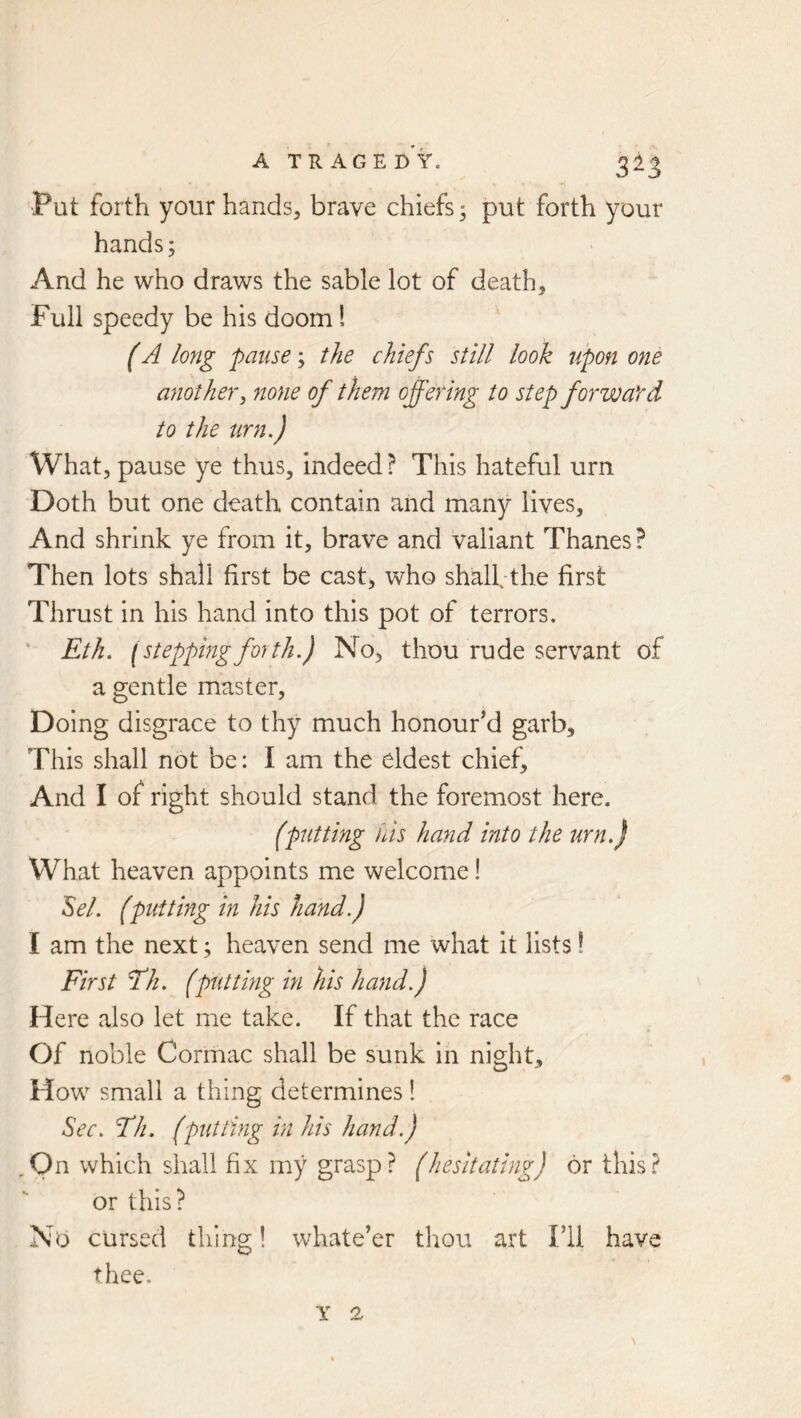 Put forth your hands, brave chiefs; put forth your hands; And he who draws the sable lot of death. Full speedy be his doom 1 (A long pause; the chiefs still look upon one anothery none of them offering to step forward to the urn.) What, pause ye thus, indeed ? This hateful urn Doth but one death contain and many lives. And shrink ye from it, brave and valiant Thanes ? Then lots shall first be cast, who shalf the first Thrust in his hand into this pot of terrors. ■ Eth. (steppingforth.) No, thou rude servant of a gentle master. Doing disgrace to thy much honourM garb. This shall not be: I am the eldest chief. And I of right should stand the foremost here. (putting fiis hand into the urn.) What heaven appoints me welcome! Sel. (putting in his hand.) I am the next; heaven send me what it lists 1 First Fh. (putting in his hand.) Here also let me take. If that the race Of noble Cormac shall be sunk in night. How small a thing determines! Sec. Fh. (piitting in his hand.) ,On which shall fix my grasp? (hesitating) or this? or this? No cursed thing! whatever thou art I’ll have thee.