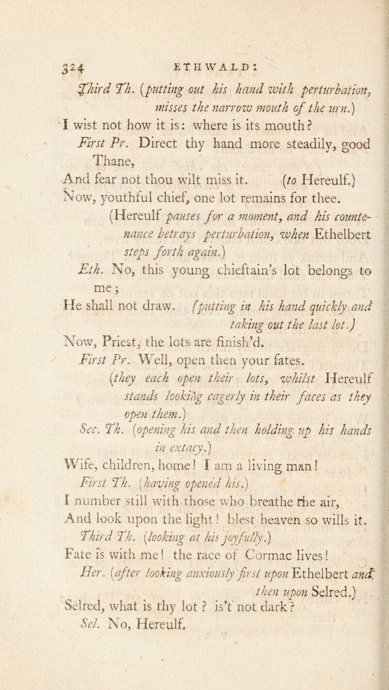 y’Jlird I’ll, [putting out his hand, with perturbationy misses the narrow mouth of the urn.) I wist not how it is: where is its mouth ? First Pr. Direct thy hand more steadily, good Thane, And fear not thou wilt miss it. [to Hereulf.) Now, youthful chief, one lot remains for thee. (Hereulf pauses for a moment^ and his counte- nance betrays perturbation, when Ethelbert steps forth again.) Eth. No, this young chieftain’s lot belongs to me; He shall not draw, (puttmg in his hand quickly and taking out the last lot.) Now, Priest, the lots are finish’d. First Pr. Well, open then your fates. [they each open their lots, whilst Hereulf stands looking eagerly in their faces as they open them) Sec. Th. [opening his and then holding up his hands in extacy.) Wife, children, home! I am a living man 1 First Th. [having opened his.) 1 number still with those who breathe the air. And look upon the light! blest heaven so wills it. Third Th. [looking at his joyfully.) Fate is with me! the race of Cormac lives! Her. [after looking anxiously first upon Ethelbert and: then upon Selred.) Selred, what is thy lot} is’t' not dark ^ SeL No, Hereulf,