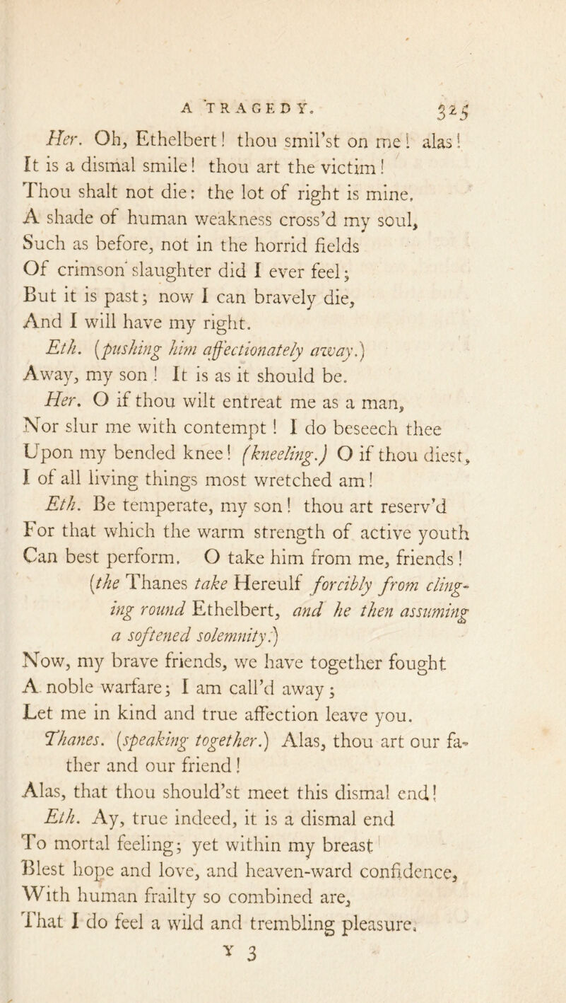 Her, Oh, Ethelbert! thou smiFst on me 1 alas! ft is a dismal smile! thou art the victim! Thou shalt not die; the lot of right is mine, A shade of human v/eakness cross’d my soul. Such as before, not in the horrid fields Of crimson slaughter did I ever feel; But it is past; now 1 can bravely die. And I will have my right. Eth. {^pushing hm affectionately azvay.) Away, my son ! It is as it should be. Her, O if thou wilt entreat me as a man. Nor slur me with contempt 1 I do beseech thee Upon my bended knee! (kneeling.) O if thou diest, I of all living things most wretched am! Eth. Be temperate, my son! thou art reserv’d For that which the warm strength of active youth Can best perform, O take him from me, friends! (the Thanes take Hereulf forcibly from cling- tng round Ethelbert, and he then assnmhig a softened solemnity 1) Now, my brave friends, we have together fought A noble warfare; 1 am call’d away; Let me in kind and true affection leave you. Thanes, (speaking together.) Alas, thou art our fa^ ther and our friend ! Alas, that thou should’st meet this dismal end! Eth. Ay, true indeed, it is a dismal end To mortal feeling; yet within my breast' Blest hope and love, and heaven-ward confidence^ With human frailty so combined are, That 1 do feel a wild and trembling pleasure,