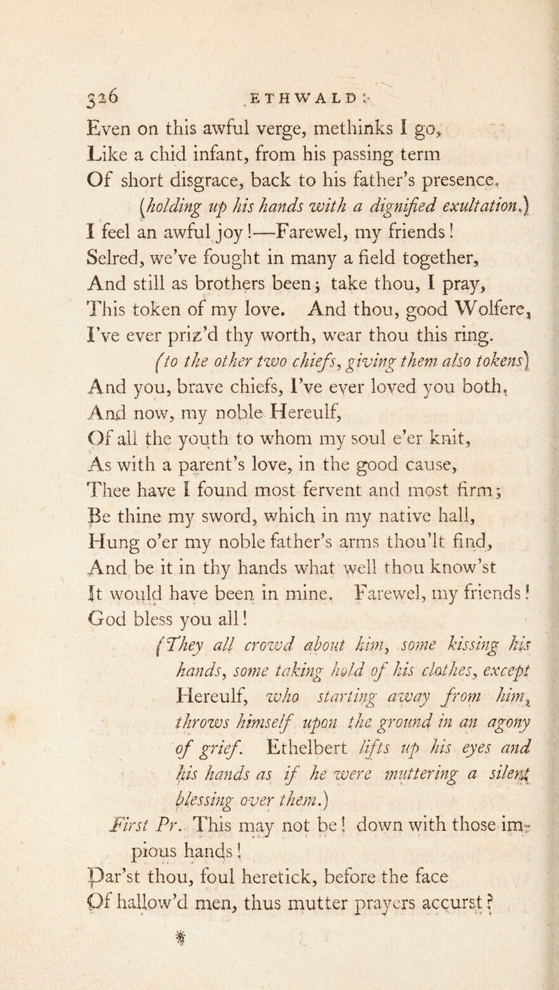 3^6 ethwald:- Even on this awful verge, methinks I go,. Like a chid infant, from his passing term Of short disgrace, back to his father’s presence, {holding up his hands with a dignified exultation^ I feel an awful joy!—Farewel, my friends! Selred, we’ve fought in many a field together. And still as brothers been j take thou, I pray. This token of my love. And thou, good Wolfere, I’ve ever priz’d thy worth, wear thou this ring. (to the other two chiefs^ giving them also tokens\ And you, brave chiefs. I’ve ever loved you both, And now, my noble Hereulf, Of all the youth to whom my soul e’er knit. As with a parent’s love, in the good cause. Thee have I found most fervent and most firm; Be thine my sword, which in my native hall. Hung o’er my noble father’s arms thou’lt find. And be it in thy hands what well thou know’st It would have been in mine, Farewel, my friends! God bless you all! (They all crozvd about hhny some kissing his hands^ some taking hold of his clothes^ except Hereulf, zvho starting azvay from him^ throws himself upon the ground in an agony of grief. Ethelbert lifts up his eyes and his hands as if he zverc mattering a silent blessing over them.) First Pr. This may not be! down with those im° pious hands! Par’st thou, foul heretick, before the face Of hallow’d men, thus mutter prayers accurst ?