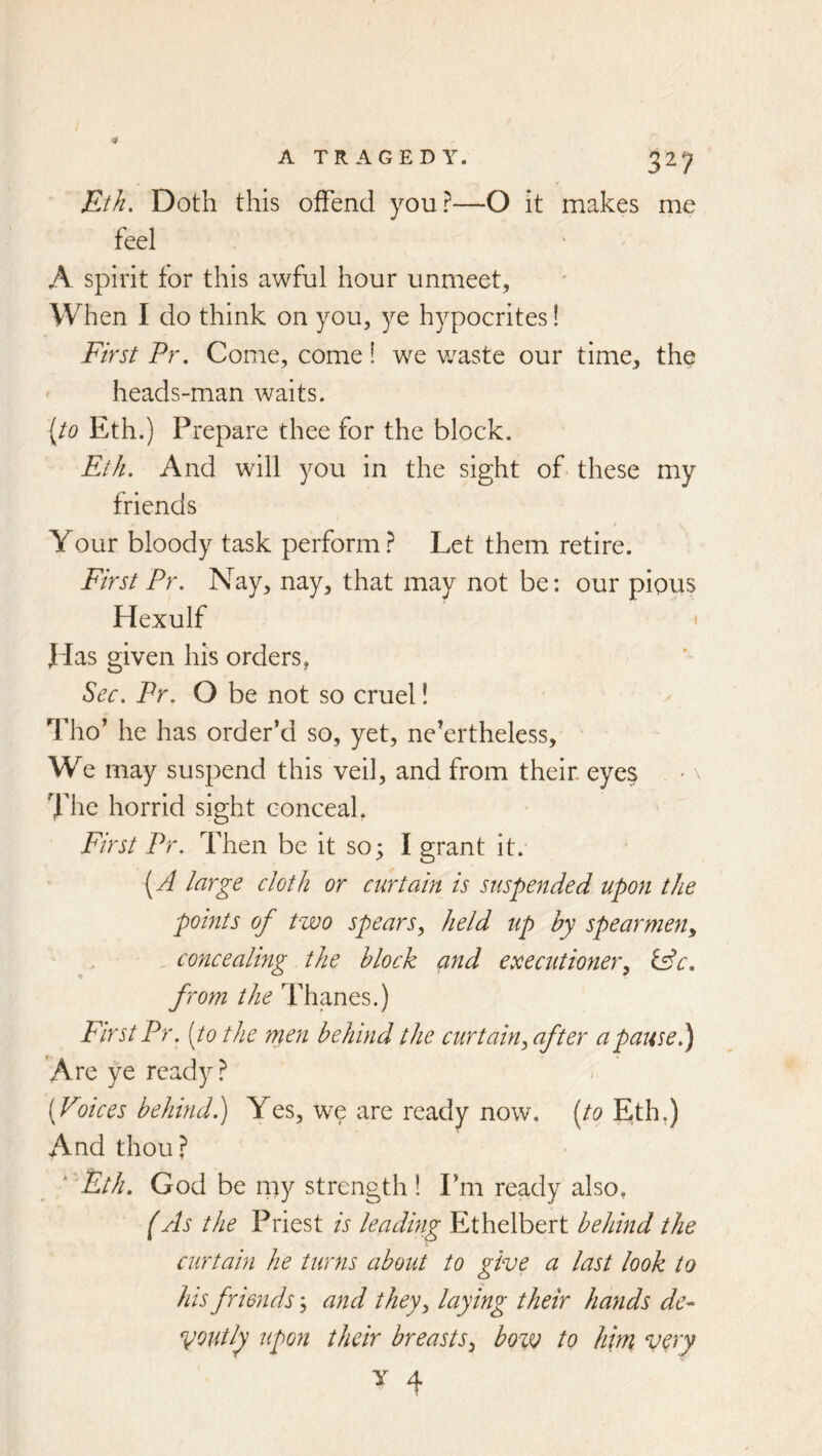 Eth. Doth this offend you?—O It makes me feel A spirit for this awful hour unmeet. When I do think on you, ye hypocrites! First Pr. Come, come! we v/aste our time, the heads-man waits. {to Eth.) Prepare thee for the block. Eth. And will you in the sight of these my friends Your bloody task perform? Let them retire. First Pr. Nay, nay, that may not be: our pious Hexulf I f las given his orders ^ Sec. Pr. O be not so cruel! Tho’ he has order’d so, yet, ne’ertheless. We may suspend this veil, and from their, eyes The horrid sight conceal, First Pr. Then be it so; I grant it. {A large cloth or curtain is suspended upon the points of two spears, held up by spearmen, concealing the block and executioner, lAc. from the Thanes.) First Pr. [to the men behind the curtain, after a pause.) 'Are ye ready? {Voices behind^ Yes, w^e are ready now. Eth.) And thou? ' Eth. God be my strength ! Fm ready also. (As the Priest is leading Ethelbert behind the curtain he turns about to give a last look to his friends; and they, laying their hands de- youtly upon their breasts, bow to him v^J