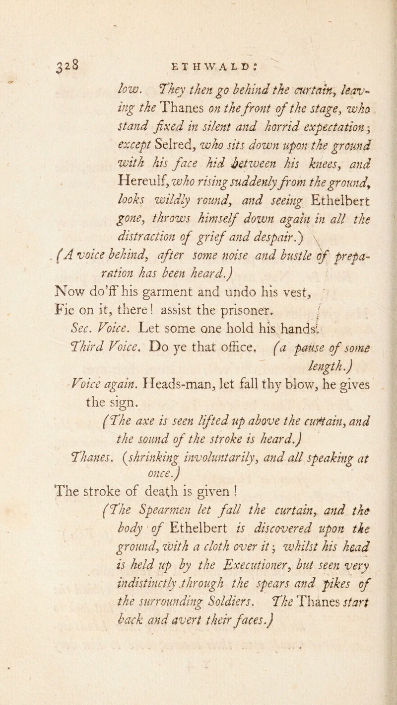 low. They then go behind the curtainy leav-> ing the Thanes on the front of the stagey who Stand fixed in silent and horrid expectation; except Selred, who sits down upon the ground zvith his face hid betzveen Us kneesy and Hereulfj rising suddenly from the groundy looks wildly roundy and seeing Ethelbert gonCy throws himself dozvn again in all the distraction of grief and despair.) \ . (A voice hehindy after some noise and bustle of prepa- ration has been heard.) Now do’ff his garment and undo his vest, ' Fie on it, there! assist the prisoner, / ^ec. Voice. Let some one hold his hands’! Third Voice, Do ye that office, (a pause of some length.) Voice again. Heads-man, let fall thy blow, he gives the sign. (The axe is seen lifted up above the cutHahiy and the sound of the stroke is heard.) Thanes, {shrinking involuntarilyy and all speaking at once.) The stroke of death is given ! (The Spearmen let fall the curtain,, and the body' of Ethelbert is discovered upon the ground, with a cloth over it, whilst his head is held up by the Executioner, hut seen very indistinctly .through the spears and pikes of the surrounding Soldiers. The Thanes start back and avert their faces.)
