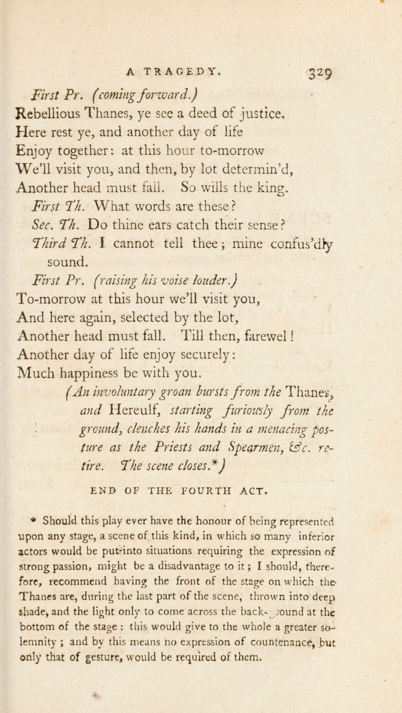 First Pr, (coming forzvard.) Rebellious Thanes, ye see a deed of justice. Here rest ye, and another day of life Enjoy together: at this hour to-morrow We’ll visit you, and then, by lot determin’d. Another head must fail. So wills the king. First FJi. What words are these} Sec. Fh. Do thine ears catch their sense ? Fhird Fh. I cannot tell thee; mine confus’dly sound. First Pr. (raising his voise louder.) To-morrow at this hour we’ll visit you, And here again, selected by the lot. Another head must fall. Till then, farewel 1 Another day of life enjoy securely: Much happiness be with you, (An involuntary groan bursts from the Thanes, and Hereulf, starting furiotesly from the ground^ clenches his hands in a menacing pos- ture as the Priests and Spearmen, &c. re- tire. Fhe scene closes.^) END OF THE FOURTH ACT. Should this play ever have the honour of being represented upon any stage, a scene of this kind, in which so many inferior actors would be putdnto situations requiring the expression of strong passion, might be a disadvantage to it; I should, there- fore, recommend having the front of the stage on which the- Thanes are, during the last part of the scene, thrown into deep shade, and the light only to come across the back-^;ound at the bottom of the stage : this would give to the whole a greater so- lemnity ; and by this means no expression of countenance, but only that of gesture, would be required of them.
