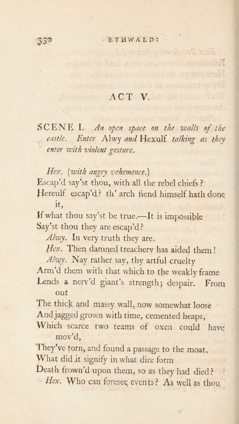 ACT V. SCENE I. An open space on the walls of the . castle. Enter Alwy and Hexulf talking as they enter zvith violent gesture. Hex. {with angry vAiemencel) Escap’d say’st thou, with all the rebel chiefs ? Ilereulf escap’d? th’arch bend himself hath done it. If what thou say’st be true.—It is impossible Say’st thou they are escap’d.^ Alwy. In very truth they are. Hex. Then damned treachery has aided them! Alv^y. Nay rather say, thy artful cruelty Arm’d them with that which to the weakly frame Eends a nerv d giant s strength^ despair. From out The thick and m^ssy wall, now somewhat loose And jagged grown with time, cemented heaps. Which scarce two teams of oxen could have mov’d. They’ve torn, and found a passage to the moat. What did it signify in what dire form Death frown’d upon them, so as they had died ? ? Hex. Who can foreseq events,^ As well ^s thou