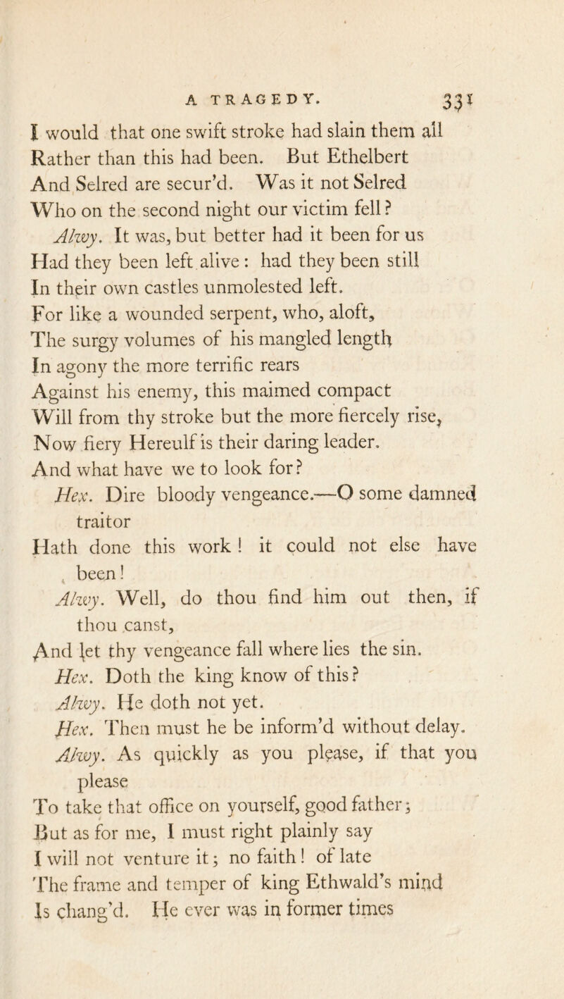 33^ I would that one swift stroke had slain them all Rather than this had been. But Ethelbert And Selred are secur’d. Was it not Selred Who on the second night our victim fell ? Jkvy. It was, but better had it been for us Had they been left alive : had they been still In their own castles unmolested left. For like a wounded serpent, who, aloft. The surgy volumes of his mangled length In agony the more terrific rears Against his enemy, this maimed compact Will from thy stroke but the more fiercely rise^ Now fiery Hereulf is their daring leader. And what have we to look for} Hex. Dire bloody vengeance.—O some damned traitor Hath done this work ! it could not else have , been! Ahvy. Well, do thou find him out then, if thou .canst, y\nd ^et thy vengeance fall where lies the sin. Hex. Doth the king know of this ? Ahvy. He doth not yet. Hex. Then must he be inform’d without delay. Ahvy. As quickly as you please, if that you please To take that office on yourself, good father; But as for me, I must right plainly say I will not venture it; no faith! of late 'Fhe frame and temper of king Ethwald’s miud Is chang’d. He ever was in former times