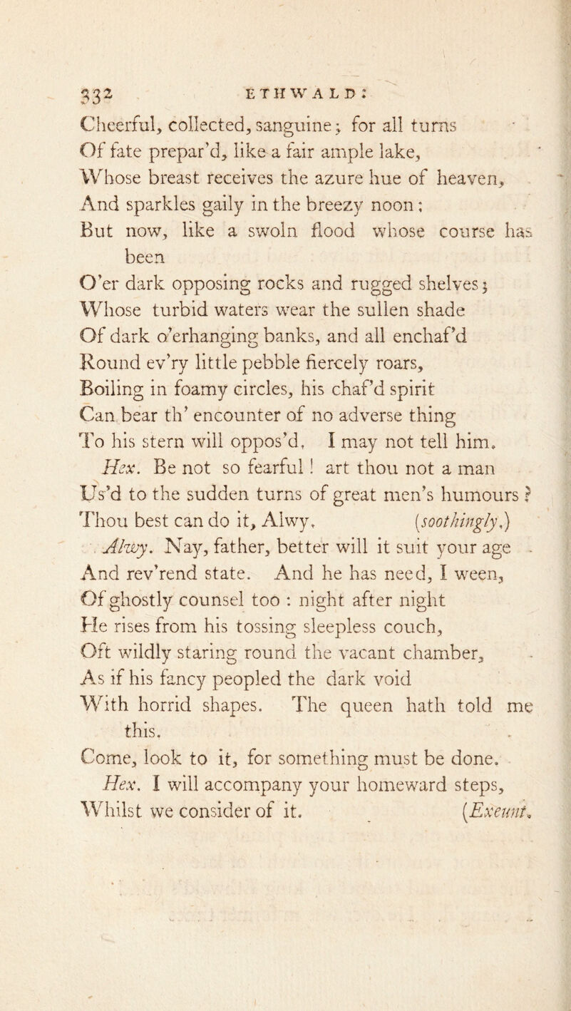 / 332 ethwald: Cheerful, collected, sanguine ^ for all turns Of fate prepar’d, like a fair ample lake. Whose breast receives the azure hue of heaven. And sparkles gaily in the breezy noon; But now, like a swoln hood whose course has been O ’er dark opposing rocks and rugged shelves 5 Whose turbid waters wear the sullen shade Of dark o’erhanging banks, and all enchaPd Round ev’ry little pebble fiercely roars. Boiling in foamy circles, his chaf’d spirit Can bear th’ encounter of no adverse thing To his stern will oppos’d, I may not tell him. Hex. Be not so fearful! art thou not a man Us’d to the sudden turns of great men’s humours I Thou best can do it, Alwy, [soothingly Alvjy. Nay, father, better will it suit your age . And rev’rend state. And he has need, I ween. Of ghostly counsel too : night after night He rises from his tossing sleepless couch. Oft wildly staring round the vacant chamber, A^s if his fancy peopled the dark void With horrid shapes. The queen hath told me this. Come, look to it, for something must be done. Hex. 1 will accompany your homeward steps. Whilst we consider of it. [Exeunt.