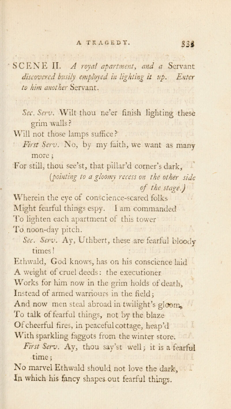 S3i SCENE 11, A royal apart77ient, a7id a Servant discovered busily employed in lighting it up. Enter to him another Servant, Sec. Serv. Wilt thou ne’er finish lighting thes<^ grim walls ? Will not those lamps suffice ? ■ First Serv. No, by my faith, we want as many more; For still, thou see’st, that pillar’d corner’s dark, [pointing to a gloomy recess on the other side of the stage.) Wherein the eye of conscience-scared folks jXlight fearful things espy. I am commanded To lighten each apartment of this tower To noon-clay pitch. Sec. Serv. Ay, Uthbert, these are fearful bloody times! Eithwald, God knows, has on his conscience laid A weight of cruel deeds: the executioner Works for him now in the grim holds of death. Instead of armed warriours in the field; And now men steal abroad in twilight’s glcrorr^ > To talk of fearful things, not by the blaze Of cheerful fires, in peaceful cottage, heap’d With sparkling faggots from the winter store. First Serv. Ay, thou say’st well; it is a fearful 'time; No marvel Ethwald should not love the dark. In which his fancy shapes out fearful things.