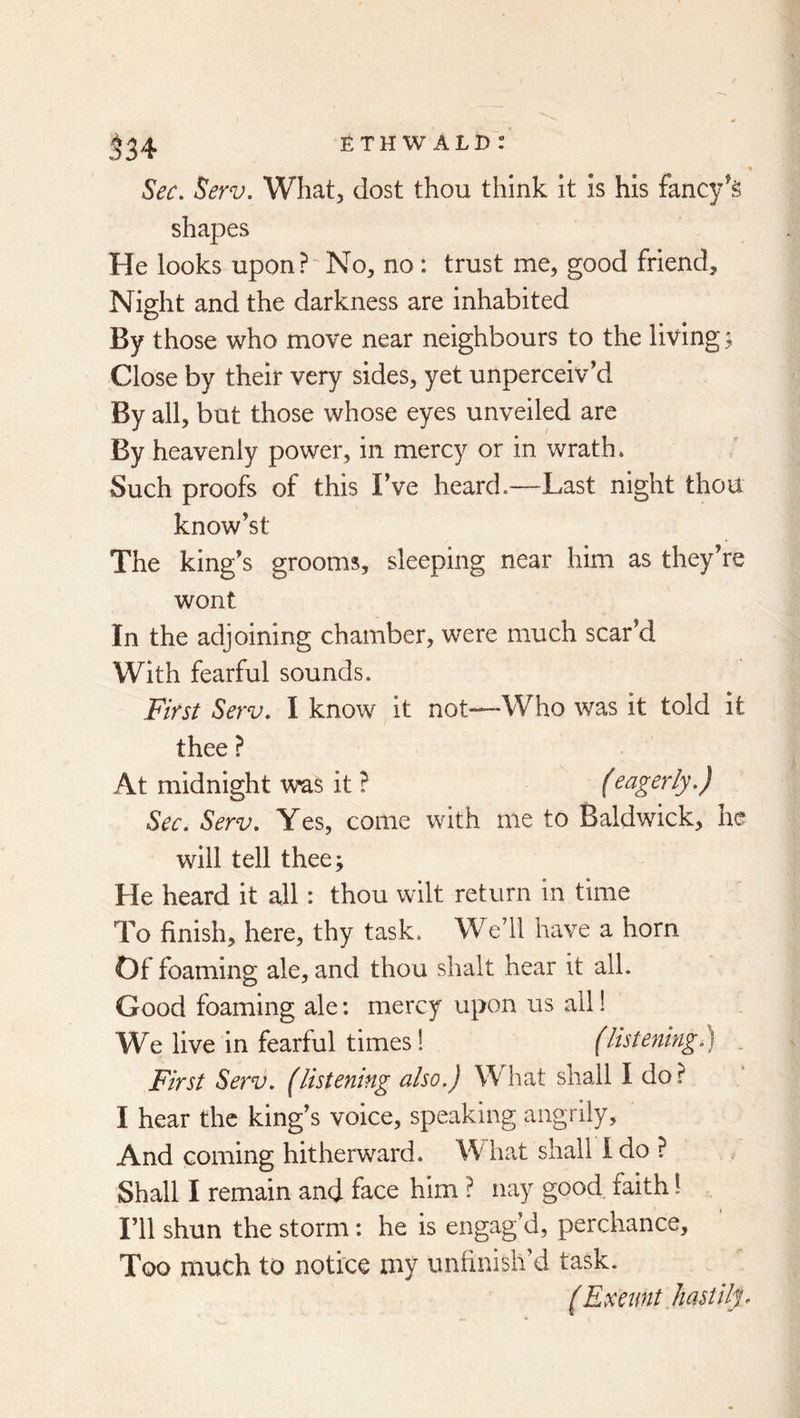 ETH W ALD : .^34 Sec. Serv. What, dost thou think it is his fancy^g shapes He looks upon?'No, no : trust me, good friend. Night and the darkness are inhabited By those who move near neighbours to the living; Close by their very sides, yet unperceiv’d By all, but those whose eyes unveiled are By heavenly power, in mercy or in wrath* Such proofs of this Fve heard.—Last night thou know’st The king’s grooms, sleeping near him as they’re wont In the adjoining chamber, were much scar’d With fearful sounds. First Serv. I know it not—Who was it told it thee ? At midnight W’as it ? feagerly.) Sec. Serv. Yes, come with me to Baldwick, he will tell thee; He heard it all: thou wilt return in time To finish, here, thy task. We’ll have a horn Of foaming ale, and thou shalt hear it all. Good foaming ale: mercy upon us all! We live in fearful times! (hsteningl) . First Serv. (listening also.) What shall I do? I hear the king’s voice, speaking angrily. And coming hitherward. What shall Ido ? Shall I remain and face him ? nay good faith 1 . I’ll shun the storm: he is engag’d, perchance. Too much to notice my unfinish d task. (Exeimt liastilp
