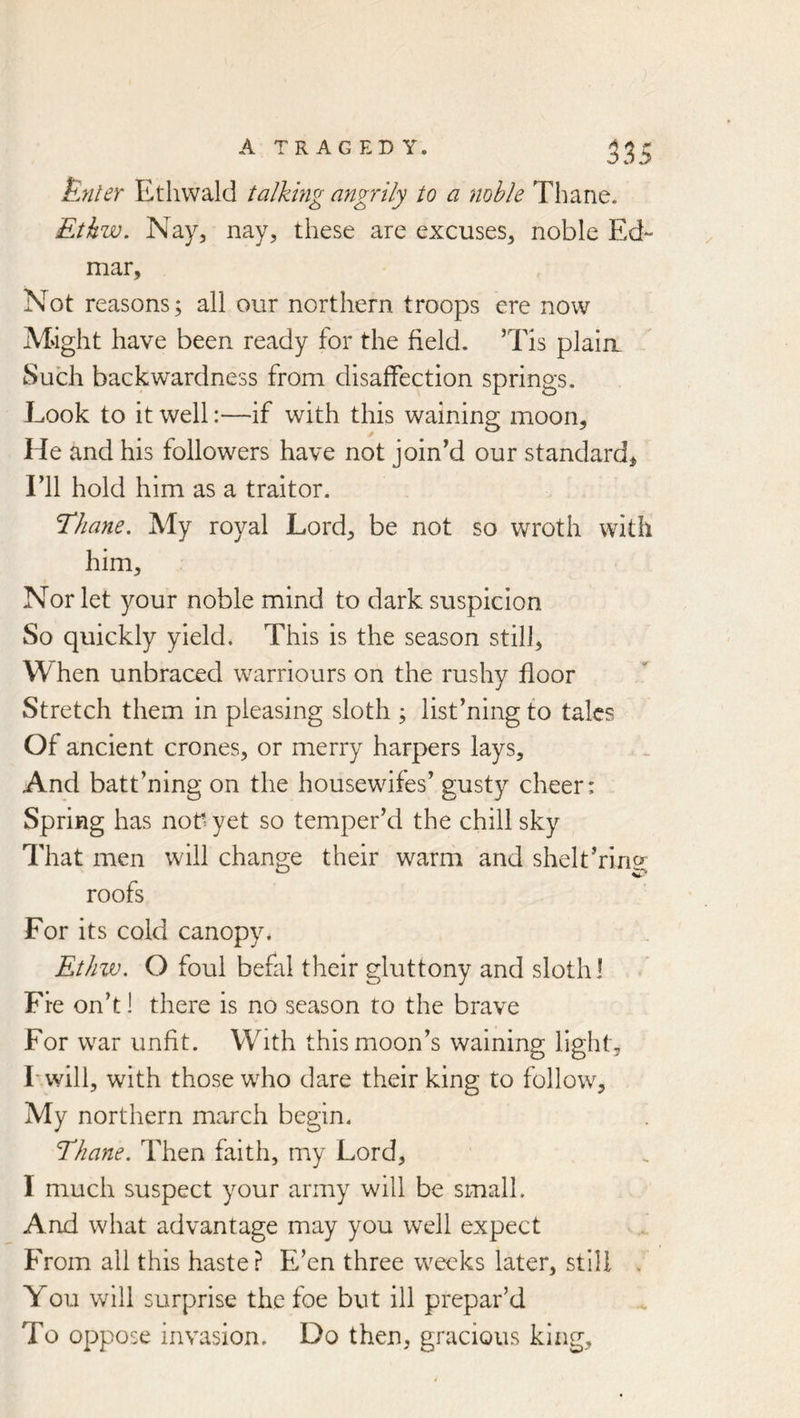 iBjiler Ethvvald talking angrily to a noble Thane. Etkw. Nay, nay, these are excuses, noble Ed- mar, Not reasons; all our northern troops ere now Might have been ready for the field. ’Tis plaim Such backwardness from disaffection springs. Look to it well:—if with this waining moon. He and his followers have not joined our standard, ril hold him as a traitor. Thane. My royal Lord, be not so wroth with him. Nor let your noble mind to dark suspicion So quickly yield. This is the season still. When unbraced warriours on the rushy floor Stretch them in pleasing sloth ; listening to talcs Of ancient crones, or merry harpers lays. And batt’ning on the housewifes’ gusty cheer: Spring has nod yet so temper’d the chill sky That men will change their warm and shelt’ring; roofs For its cold canopy. Ethw. O foul befal their gluttony and sloth I Fie on’t! there is no season to the brave For war unfit. With this moon’s waining light, Lwill, with those wEo dare their king to follow. My northern march begin. Thane. Then faith, my Lord, I much suspect your army will be small. And what advantage may you well expect From all this haste? E’en three weeks later, still . You will surprise the foe but ill prepar’d To oppose invasion. Do then, gracious king.