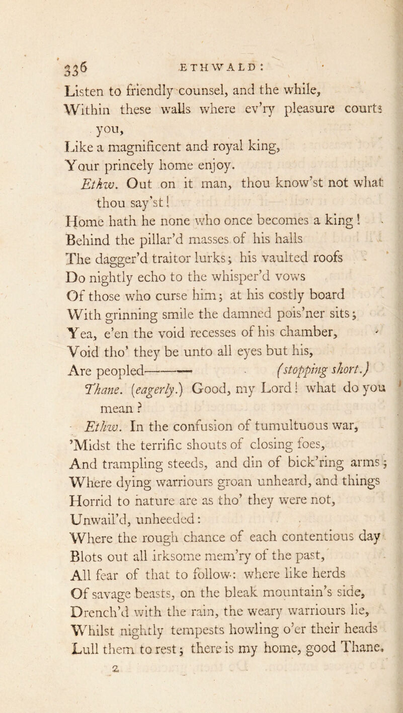 Listen to friendly'counsel, and the while, Within these walls where evhy pleasure courts you. Like a magnificent and royal king, Your princely home enjoy. Etkzv. Out on it man, thou know’st not what thou say'st! Home hath he none who once becomes a king 1 Behind the pillar’d masses of his halls The dagger’d traitor lurks; his vaulted roofs Do nightly echo to the whisper’d vows Of those who curse him; at his costly board With grinning smile the damned pois’ner sits j Yea, e’en the void recesses of his chamber. Void tho’ they be unto ail eyes but his. Are peopled—■—— • (stopping slion.) Thane, [eagerly.) Good, my Lord i wliat do you mean} - EtJnv. In the confusion of tumultuous war, ’Midst the terrific shouts of closing toes. And trampling steeds, and din of bick’ring arms; Where dying warriours groan unheard, and things Horrid to nature are as tho’ they were not, Unwaii’d, unheeded: Where the rough chance of each contentious day Blots out all irksome mem’ry of the past. All fear of that to follow-: where like herds Of savage beasts, on the bleak mountain’s side. Drench’d with the rain, the weary warriours lie. Whilst nightly tempests howling o’er their heads Lull them to rest 5 there is my home, good Thane,