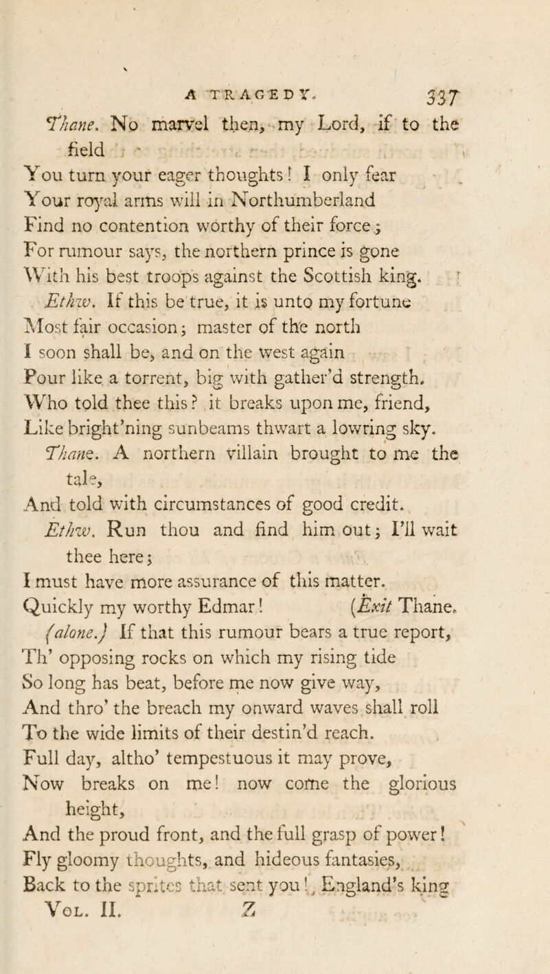 ^hane. No marvel then,my Lord, if ’ to the field j “ * , ■ You turn your eager thoughts f I only fear Your royal arms will in Northumberland Find no contention worthy of their force ; For rumour says, the northern prince is gone W ith his best troops against the Scottish king. ^ Etliw, If this be true, it is unto my fortune Most fair occasion; master of the north I soon shall be, and on the west again Pour like a torrent, big with gather’d strength. Who told thee this ? it breaks upon me, friend. Like brightening sunbeams thwart a lowring sky. Eham, A northern villain brought to me the tale. And told with circumstances of good credit. Etlizv, Run thou and find him out; Fll wait thee here; I must have more assurance of this matter. Quickly m.y worthy Edmar! [Exit Thane. (alone.) If that this rumour bears a true report, Th’ opposing rocks on which my rising tide So long has beat, before me now give way. And thro’ the breach my onward waves shall roll To the wide limits of their destin’d reach. Full day, altho’ tempestuous it may prove. Now breaks on me! now come the glorious height. And the proud front, and the full grasp of power! Fly gloomy thoughts, and hideous fantasies, . Back to the sprites that sent you 1.^ England’s king VoL. II. Z