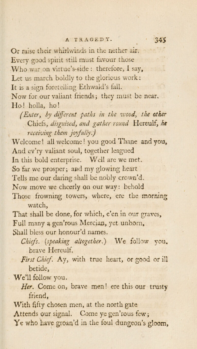 Or raise their whirlwinds in the nether air. Every good spirit still must favour those Who war on virtue’s-side : therefore, 1 say. Let us march boldly to the glorious v^rork: It is a sign foretelling Ethwald’s fail. ' Now for our valiant friends^ they must be near. Ho! holla, ho! (Entery by different paths in the zvood, the other Chiefs, disguised, and gather round tierculf, he receiving them joyfully ,) Welcome! all welcome! you good Thane apdyou. And ev’ry valiant soul, together leagued In this bold enterprise. Weil are we met. So far we prosper; and my glowing heart Tells me our daring shall be nobly crown’d. Now move we cheerly on our way: behold Those frowning towers, where, ere the morning watch. That shall be done, for which, e’en in our graves. Full many a gen’rous Mercian, yet unborn. Shall bless our honour’d names. Chiefs, {speaking altogetherh) We follow you, brave Hereulf, ffirst Chief, Ay, with true heart, or good or ill betide. We’ll follow you. Her, Come on, brave men! ere this our trusty friend. With fifty chosen men, at the north gate Attends our signal. Come ye gen’rous few”; Ye who have groan’d in the foul dungeon’s gloom.