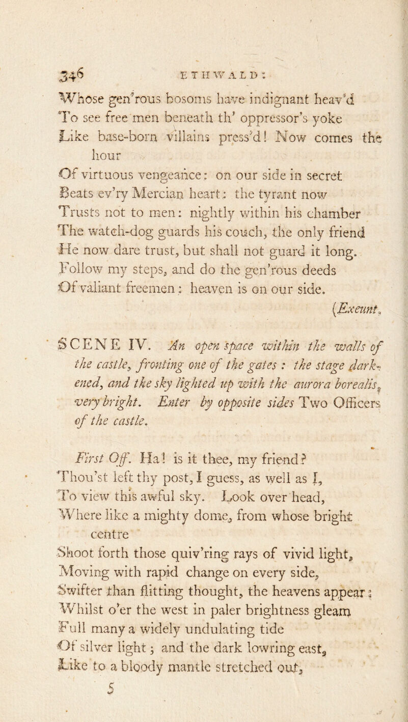 E T K alb: .34^ Whose generous bosoms ha've indignant head'd To see free men beneath tld oppressor’s yoke Like base-born vrllains press'd! Now comes the hour Of virtuous vengeance: on our side in secret Beats ev’ry Merciam heart: the tyrant now Trusts not to men: nightly within his chamber The watch-dog guards his coucin the only friend He now dare trust, but shall not guard it long. Follow my steps, and do the gen’rous deeds Of valiant freemen : heaven is on our side. [Exeiint, .u>CENE IV. Jdn opeyi space within the walls of the castle^ fronting one of the gates : the stage darE. enedy and the sky lighted up with the aurora borealis^ very bright. Enter by opposite sides Tvto Officers of the castle. First Off. Ha ! is it thee, my friend ? Thou’st left thy post, I guess, as well as I, To view this awful sky. Look over head. Where like a mighty dome^ from whose bright centre Shoot forth those quiv’ring rays of vivid light^ Moving with rapid change on every side^ Swifter than flitting thought, the heavens appear ^ Whilst o’er the west in paler brightness gleam Full many a widely undulating tide Oi silver light 3 and the dark lowring eastg Like to a bloody mantle stretched out, 5