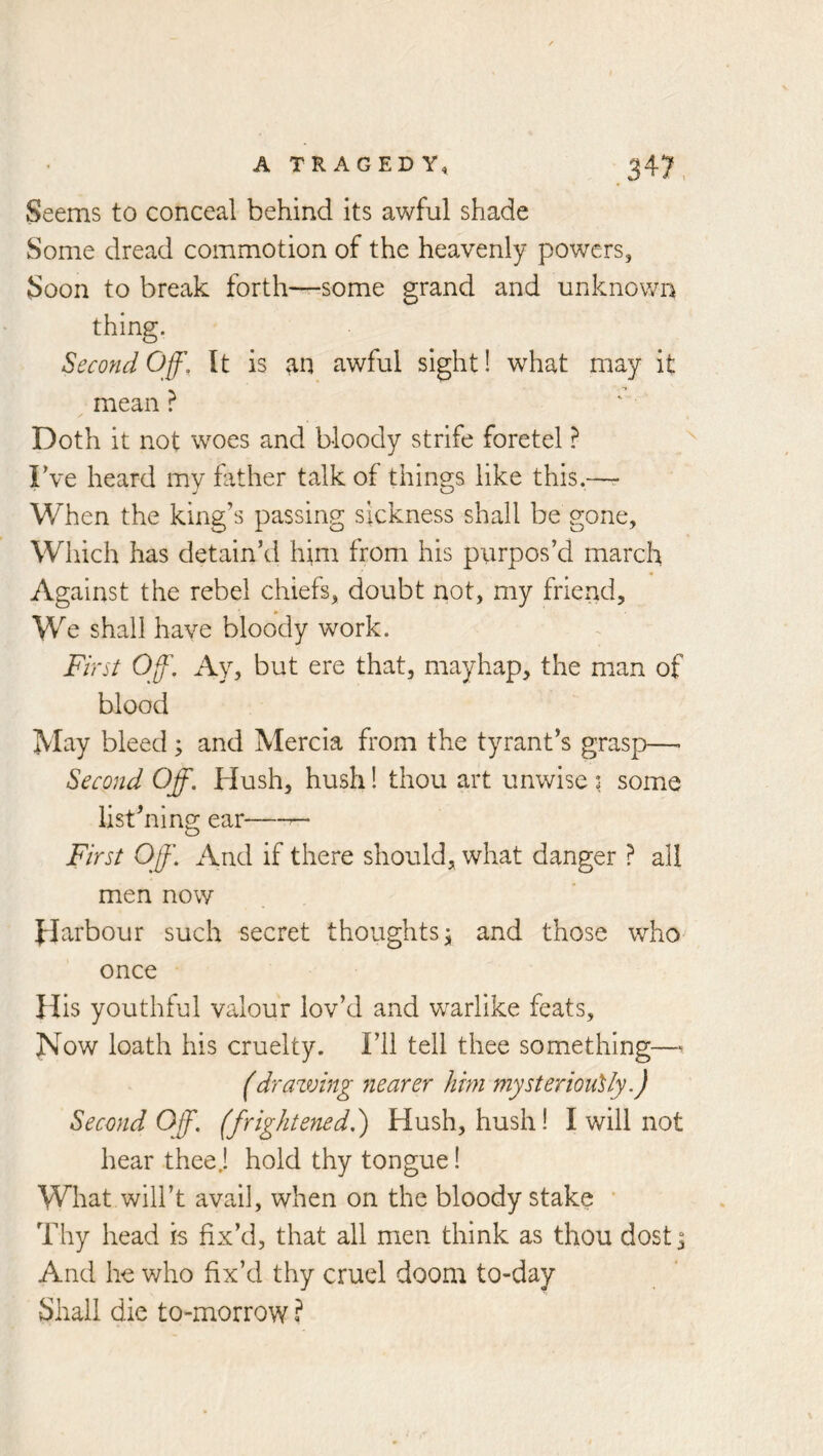 Seems to conceal behind its awful shade Some dread commotion of the heavenly powers, Soon to break forth—some grand and unknown thing. Secofid Off, It is awful sight! what may it mean ? Doth it not woes and bloody strife foretel ? Fve heard mv father talk of things like this.—r When the king’s passing sickness shall be gone. Which has detain’d him from his purpos’d march Against the rebel chiefs, doubt riot, my friend. We shall have bloody work. First Off. Ay, but ere that, mayhap, the man of blood May bleed; and Mercia from the tyrant’s grasp—> Second Off. Hush, hush! thou art unwise ? some list’ning ear—^ First Off. And if there should, what danger ? all men now Harbour such secret thoughts j and those who once His youthful valour lov’d and warlike feats. Now loath his cruelty. I’ll tell thee something— (drazmng nearer him mysteriously.) Second Off. (frightened.) Hush, hush! I will not hear theej hold thy tongue! What will’t avail, when on the bloody stake ' Thy head is fix’d, that all men think as thou dost^ And he who fix’d thy cruel doom to-day Shall die to-morrow ?
