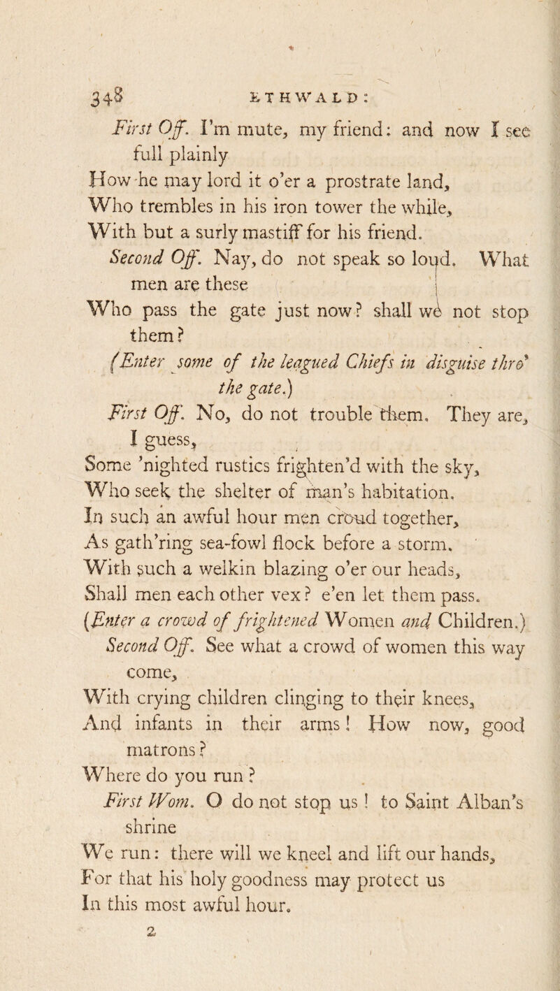 First Off. I’m mute, my friend: and now I see full plainly How'he may lord it o’er a prostrate land. Who trembles in his iron tower the while. With but a surly mastiiFfor his friend. Second Off, Nay, do not speak so loud. What men are these Who pass the gate just now? shall w^ not stop them ? fEnter some of the leagued Chiefs in disguise thre> the gate.) First Off, No, do not trouble them. They are, I guess^ Some ’nighted rustics frighten’d with the sky. Who seek the shelter of man’s habitation. In such an awful hour men croud together. As gath’ring sea-fowl flock before a storm. With such a welkin blaming o’er our heads. Shall men each other vex ? e’en let them pass. [Enter a crowd of frightened Women and Children.) Second Off. See what a crowd of women this way come. With crying children clinging to their knees. And infants in their arms! How now, good matrons ? Where do you run ? First Worn. O do not stop us! to Saint Alban’s shrine We run: there will we kneel and lift our hands. For that his holy goodness may protect us In this most awful hour, 2 /