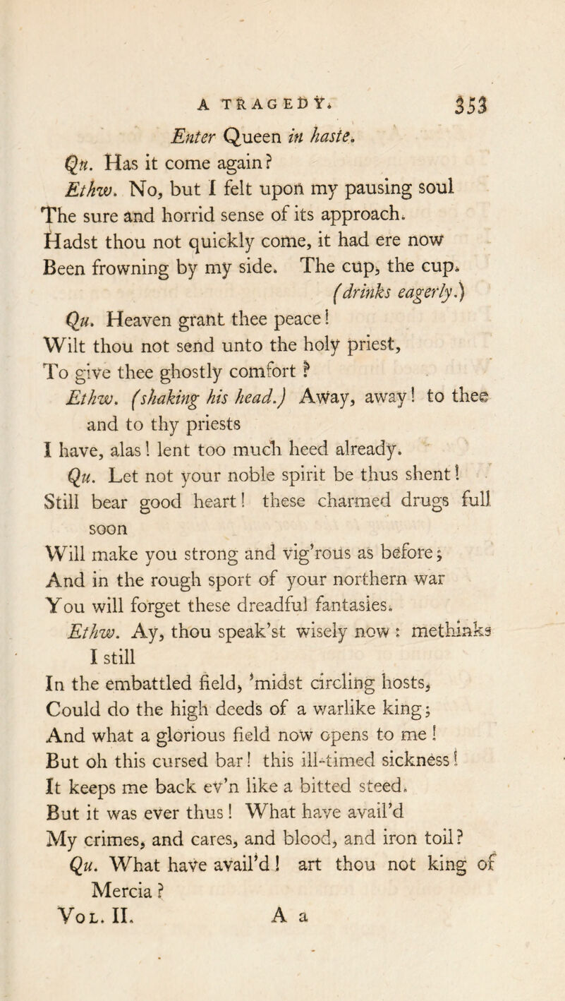 I Enter Queen in haste, Qn. Has it come again? Ethw. No, but I felt upon my pausing soul The sure and horrid sense of its approach* Hadst thou not quickly come, it had ere now Been frowning by my side* The cup, the cup* fdrinks eagerly^ Qu, Heaven grant thee peace i Wilt thou not send unto the holy priest. To give thee ghostly comfort ? Ethw, (shaking his head.) Away, away! to thee and to thy priests I have, alas 1 lent too much heed already. Qji. Let not your noble spirit be thus shent! Still bear good heart! these charmed drugs full soon Will make you strong and vighous as before; And in the rough sport of your northern war You will forget these dreadful fantasies* Ethw. Ay, thou speak’st wisely now : methinks I still In the embattled field, *midst circling hosts, Could do the high deeds of a v/arlike king; And what a glorious field now opens to me 1 But oh this cursed bar I this ilhtimed sickness 1 It keeps me back ev’n like a bitted steed. But it was ever thus 1 What have avail’d My crimes, and cares, and blood, and iron toil? Qu. What have avaif d! art thou not king of Mercia ? VoL. IL A a