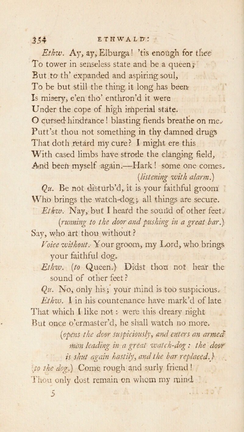 Ethw, Ay, ay, Elburga! ’tis enoogh for tfiee To tower in senseless state and be a queen;' But to th’ expanded and aspiring soul. To be but still the thing, it lung has been Is misery, e’en tho’ enthron’d it were Under the cope of high imperial state. O cursed hindrance! blasting fiends breathe on Putt’st thou not something in thy damned drugs That doth retard nly cure? I might ere this With cased limbs have strode the clanging field. And been myself again.—Hark! some one comes,. [listening zvitJi alarm.) Qu. Be not disturb’d,, it is your faithful groom Who brings the vratch-^dog.;. all things are secure. Ethw-. Nay, but I heatd the sound of other feetoi (running to the door and pishing in a great bar5)- Say, who art thou without ? Voice without.- Your groom, my Lord, who brings your faithful dog. Ethzv. [to Queen.) Didst thou not hear the sound of other feet ? (lu. No, only his; your iliind is too suspicious. Ethw. 1 in his countenance have mark’d of late That which 1 like not: were this dreary ifight But once o’ermaster’d, he shall watch no more. [opens the door suspiciously, and enters an armed! man leading in a great zvatch-dog: the door is shut again hastily^ and the bar replaced.) :to the dog.) Come rough and surly friend! Ti\oii only dost remain on whom my mind