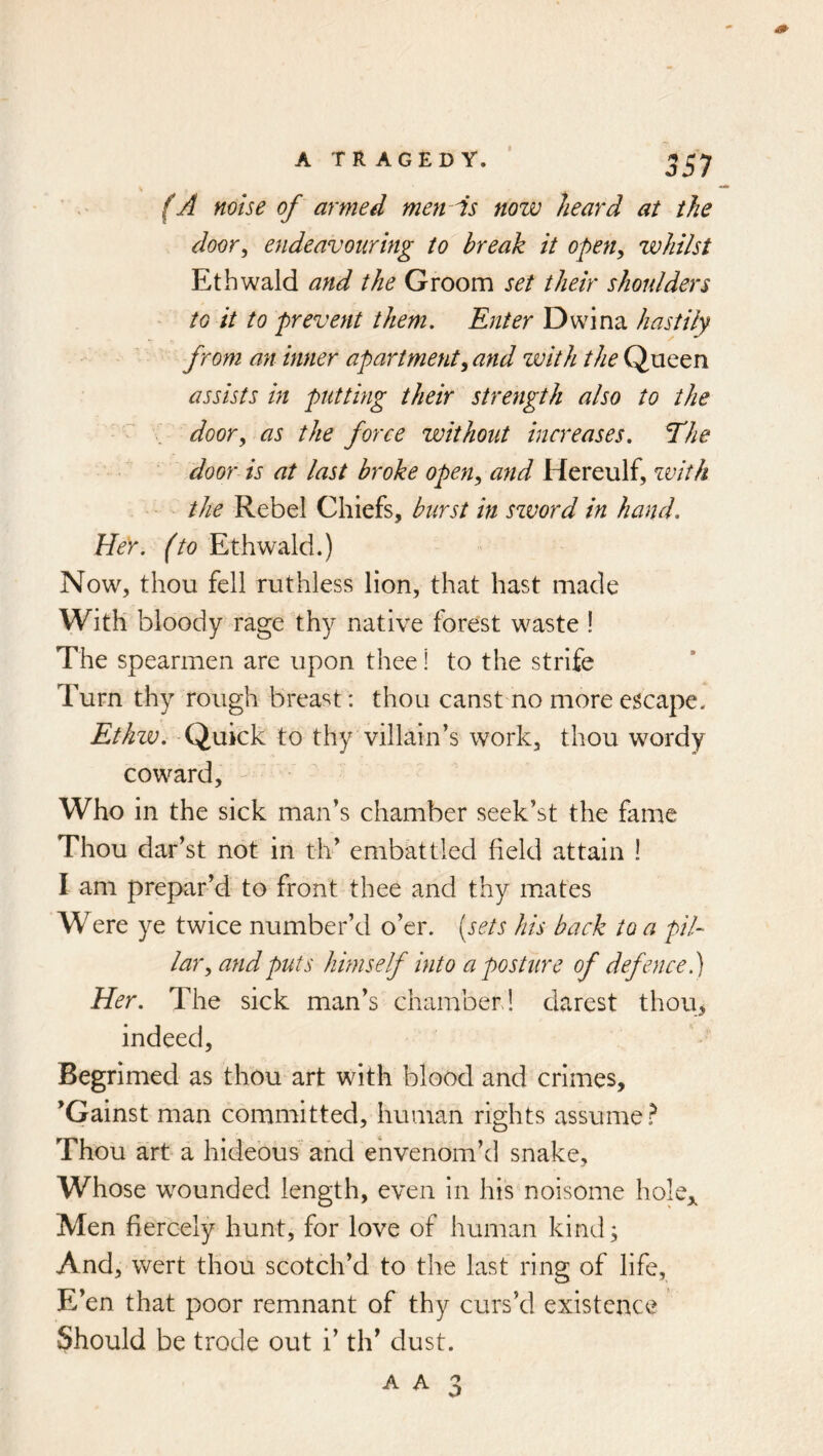 (A noise of armed men As now heard at the door, endeavouring to break it open, whilst Ethwald ayid the Groom set their shoulders to it to prevent them. Enter Dwina hastily from an inner apartment, and zvith the Queen assists in putting their strength also to the door, as the force without increases. The door is at last broke open, and Hereulf, zvith the Rebel Chiefs, burst in szvord in hand. Her. (to Ethwald.) Now, thou fell ruthless lion, that hast made With bloody rage thy native forest waste ! The spearmen are upon thee! to the strife Turn thy rough breast: thou canstmo more escape. Ethw. Quick to thy villain’s work, thou wordy coward. Who in the sick man’s chamber seck’st the fame Thou dar’st not in th’ embattled field attain ! I am prepar’d to front thee and thy mates Were ye twice number’d o’er, [sets his back to a pil- lar, and puts himself into a posture of defence Her. The sick man’s chamber! darest thou, indeed. Begrimed as thou art with blood and crimes, ’Gainst man committed, human rights assume? Thou art a hideous and envenom’d snake. Whose wounded length, even in his noisome hole,. Men fiercely hunt, for love of human kindj And, wert thou scotch’d to the last ring of life. E’en that poor remnant of thy curs’d existence Should be trode out i’ th’ dust.