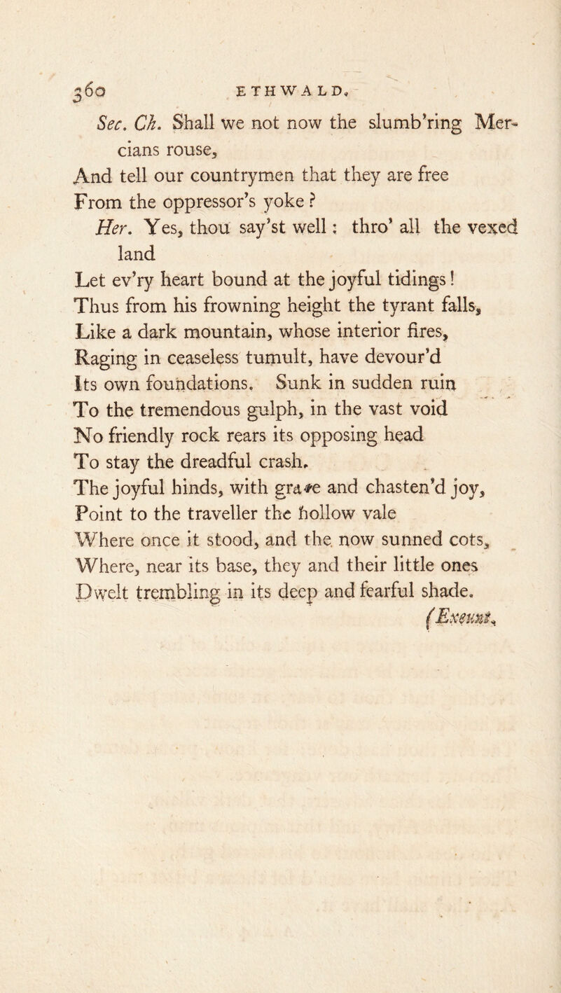 Sec, Ch, Shall we not now the slumbhing Mer- cians rouse. And tell our countrymen that they are free From the oppressor’s yoke ? Her, Yes, thou say’st well ^ thro* all the vexed land Let ev’ry heart bound at the joyful tidings! Thus from his frowning height the tyrant falls. Like a dark mountain, whose interior fires. Raging in ceaseless tumult, have devour’d Its own foundations. Sunk in sudden ruin To the tremendous gulph, in the vast void No friendly rock rears its opposing head To stay the dreadful crash. The joyful hinds, with gra^e and chasten’d joy. Point to the traveller the hollow vale Where once it stood, and the. now sunned cots. Where, near its base, they and their little ones Dwelt trembling in its deep and fearful shade.