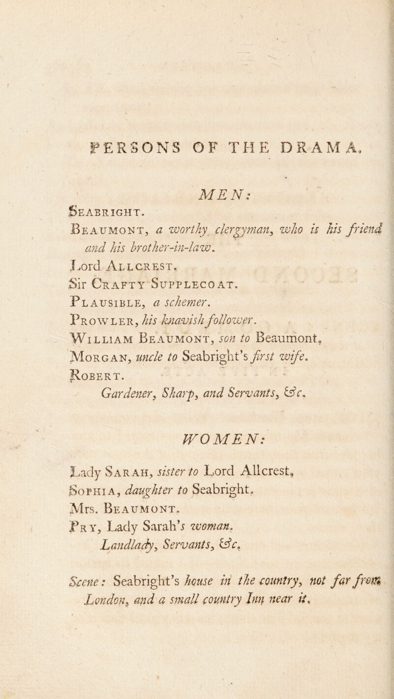 F'ERSONS OF THE DRAMA, MEN: Seabright. Beaumont, a worthy clergy man, who k his friend and his brother-in-law, l^ord All CREST. Sir Crafty Supplecoat. Plausible, a schemer. PR o w L E r , ///r l-atavish follower. William Beaumont, son to Beaumont, Morgan, uncle to Seabright’s first wife, Robert. Gardener^ Skarj), and Servants^ &c, WOMEN: Lady Sarah, sister to Lord Alicrest, Sophia, daughter to Seabright, Mrs. Beaumont, Pry, Lady Sarah’i zvoman. Lajidladyy Servants^ Idc^ Scene: Seabright’s house in the country^ not far from London^ and a small country Inn near it.