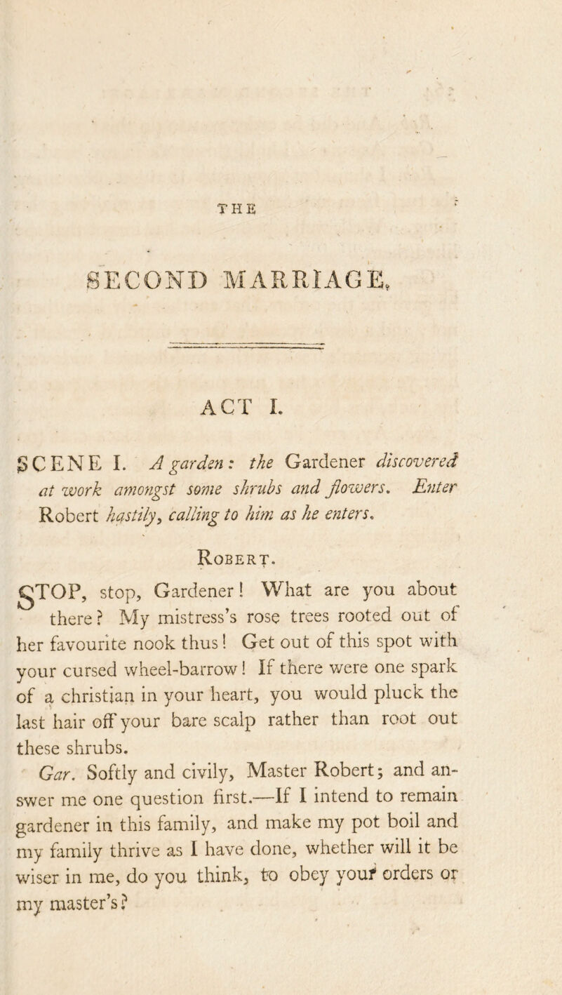 SECOND MARRIAGE, ACT I. SCENE I. A garden: the Gardener discovered at work amongst some shrubs and Jlowers, Eyiter Robert hastily^ calling to him as he enters. Robert. gTOP, stop. Gardener! What are you about there ? My mistress's rose trees rooted out of her favourite nook thus! Get out of this spot with your cursed wheel-barrow! If there were one spark of a Christian in your heart, you would pluck the last hair off your bare scalp rather than root out these shrubs. Gar. Softly and civily. Master Robert; and an- swer me one question first.—If I intend to remain gardener in this family, and make my pot boil and my family thrive as I have done, whether will it be wiser in me, do you think, to obey youf orders or my master’s ?
