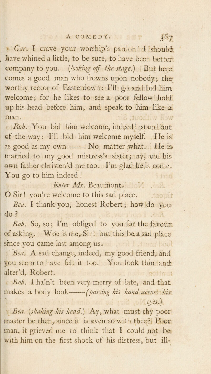 » Gar. I crave your worship’s pardon! I’should. , have whined a little, to be sure, to have been better company to you. {looking off the stage.) But here comes a good man who frowns upon nobody; the worthy rector of Easterdown: Fll go and bid him welcome^ for he likes to see a poor fellow hold' up his head before him^ and speak to him like a* man. Rob. You bid him welcome, indeed 1 standout i of the way: I’ll bid him welcome myself. . Ide id I as good as my own — No matter ,what. He is I married to my good mistress’s sister; zy] and his awn father christen’d me too.. I’m glad heis .come=. You go to him indeed I hi i Afr. Beaurhont.-'■ 'p OSir! you’re welcome to this sad place. . r Bea. I thank you, honest Robert; how do yo'u do ? . . Rob. So, so; Fm obliged to you for the favour, of asking. Woe is rney Sir 1 but' this be. a sad place srnce you came last among us.- ... Bea. A sad change, indeed, my good- friend, and you seem to have felt it too. You look thin and alter’d, Robert.. ; Rob. I ha’n’t been very merry of late, and that makes a body look (passing his hand across hk eyes.). Bea. [shaking his head.) Ay, v^'hat must thy poor master be then, since it is even so with thee Poor man, it grieved me to think that I could not bo wuh him on the first shock of his distress, but ilb
