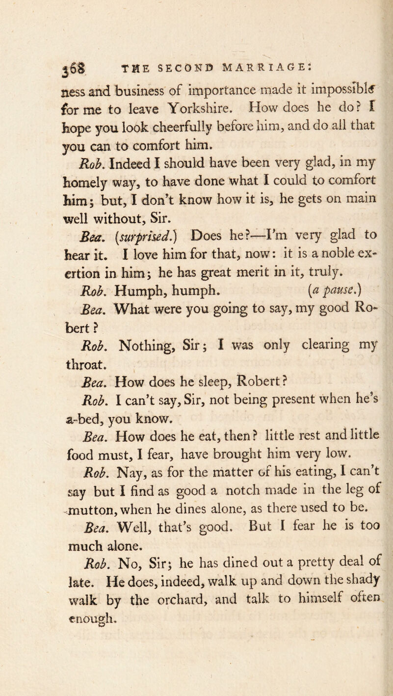 ness and business of importance made it impossible forme to leave Yorkshire. How does he do? I tope you look cheerfully before liim^ and do ail that you can to comfort him. Roh. Indeed I should have been very glad, in my homely way, to have done what I could to comfort him; but, I don’t know how it is, he gets on main well without. Sir. Beu. [surprised.) Does he?—Fm very glad to hear it. I love him for that, now: it is a noble ex- ertion in him; he has great merit in it, truly. Rob. Humph, humph. {a pause.) Bea. What were you going to say, my good Ro- bert ? Rob. Nothing, Sir; I was only clearing my throat. Bea. How does he sleep, Robert ? Rob. I can’t say. Sir, not being present when he’s a-bed, you know. Bea. How does he eat, then ? little rest and little food must, 1 fear, have brought him very low. Rab. Nay, as for the matter of his eating, I can’t say but I find as good a notch made in the leg of mutton, when he dines alone, as there used to be. Bea. Well, that’s good. But I fear he is too much alone. Rob. No, Sir; he has dined out a pretty deal of late. He does, indeed, walk up and down the shady walk by the orchard, and talk to himself often enough.