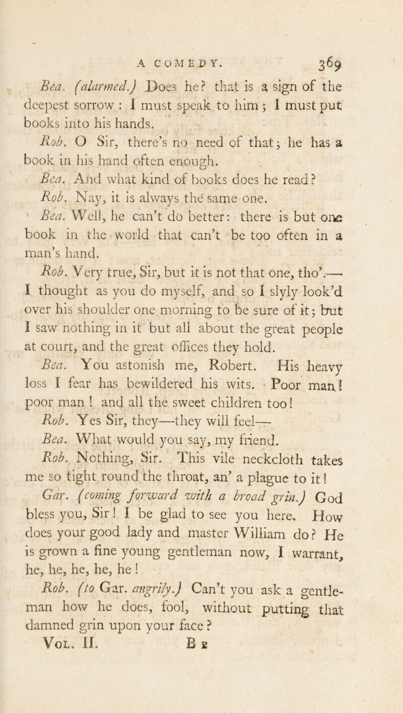 Bea. (alarmed.) Does he? that is a sign of the deepest sorrow : 1 must speak to him; 1 must put books into his hands. Rob. O Sir, there’s no need of that; he has a book in his hand often enough. Bea. And what kind of books does he read ? Rob. Na3% it is always the same one. ' Bea. Well, he can’t do better: there is but oi'ke book in the world that can’t be too often in a man’s hand. Rob. Very true. Sir, but it is not that one, tho’.— I thought as you do myself, and so 1 slyly look’d over his shoulder one morning; to be sure of it; but I saw nothing in it but all about the great people at court, and the great offices they hold. Bea. You astonish me, Robert. His heavy loss I fear has bewildered his wits. ^ Poor man! poor man 1 and all the sweet children too 1 Rob, Yes Sir, they—they will feel-— Bea. What would you say, my friend. Rob. Nothing, Sir. This vile neckcloth takes me so tight round the throat, an’ a plague to it! Gar. (coming forzvard with a broad grin.) God bless you, Sir! I be glad to see you here. How does your good lady and master William do? He is grown a fine young gentleman now, I warrant, he, he, he, he, he ! Rob. (to GeiX. angrily.) Can’t you ask a gentle- man hovvT he does, fool, without putting that damned grin upon your face ? VoL. n. B