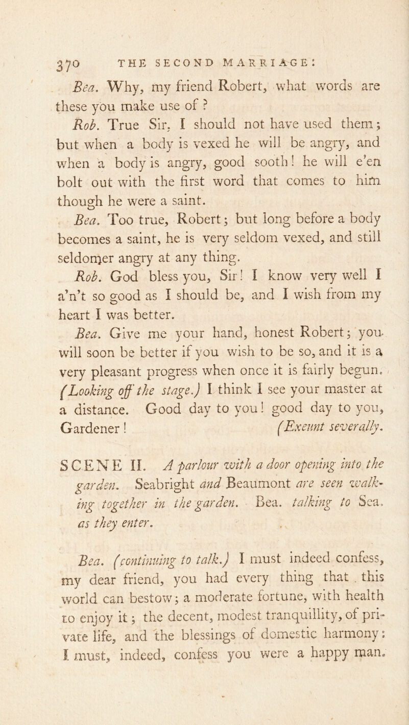 Bea. Why, my friend Robert, what words are these you make use of ? Rob. True Sir, I should not have used them; but when a body is vexed he will be angry, and when a body is angry, good sooth! he will e’en bolt out with the first word that comes to him though he were a saint. Bea. Too true, Robert; but long before a body becomes a saint, he is very seldom vexed, and still seldomer angry at any thing. Rob. God bless you. Sir! I know very w^ell I a’n’t so good as I should be, and I wish from my heart I was better. Bea. Give me your hand, honest Robert; you- will soon be better if you wash to be so, and it is a very pleasant progress when once it is fairly begun, (Lookmg off the stage.) I think I see your master at a distance. Good day to you! good day to you, Gardener! (Exeunt severally. SCENE IL A parlour with a door opening into the garden. Seabright and Beaumont are seen zvalE ing together in the garden. Bea. talking to Sea. as they enter. Bea. (continuing to talk.) I must indeed confess, my dear friend, you had every thing that . this world can bestow; a moderate fortune, with health to enjoy it; the decent, modest tranquillity, of pri- vate life, and the blessings of domestic harmony: I must, indeed, confess you were a happy man.