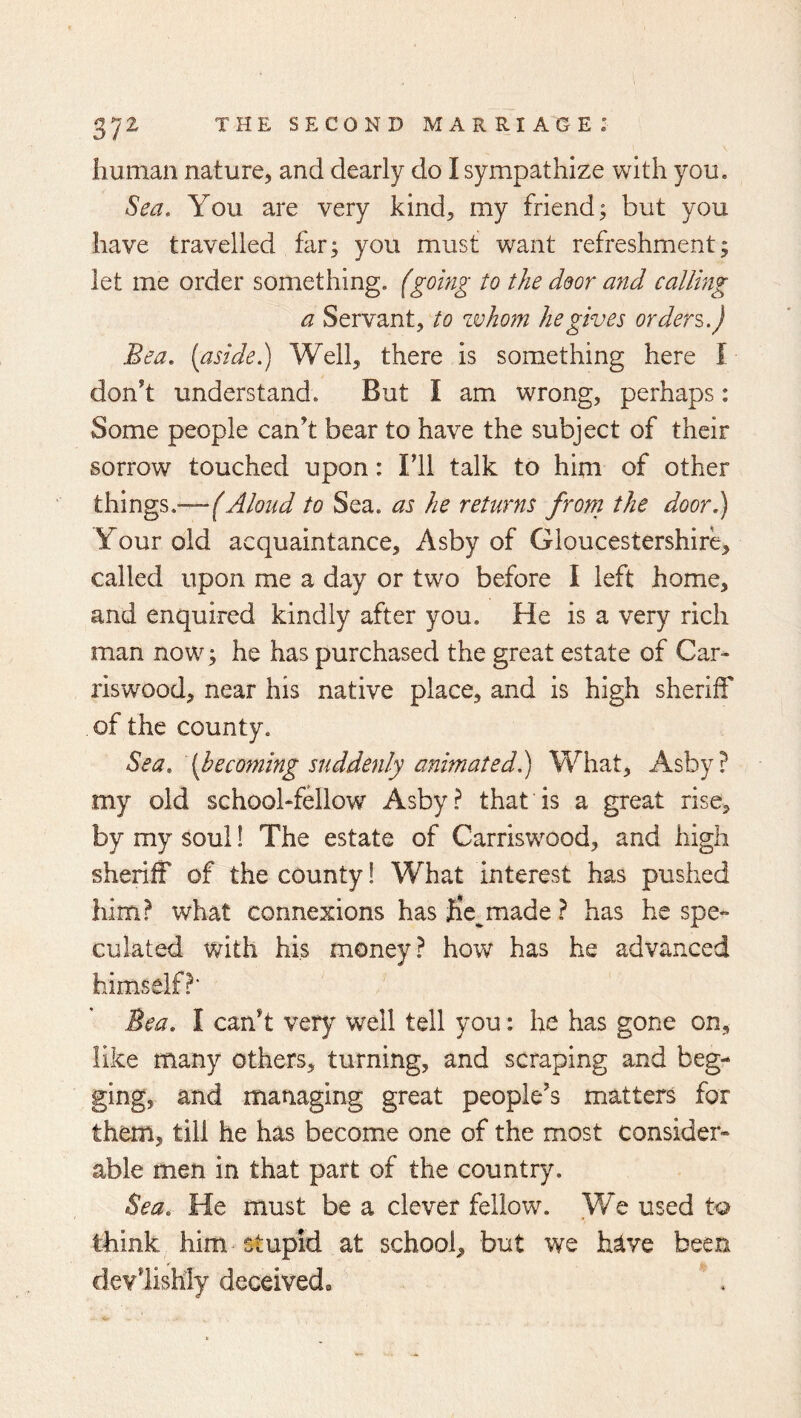 human nature, and dearly do I sympathize with you. Sea. You are very kind, my friend; but you have travelled far; you must want refreshment; let me order something, {going to the ddor and calling a Servant, to zvhom he gives orders.) Bea, [aside.) Well, there is something here I don’t understand. But I am wrong, perhaps: Some people can’t bear to have the subject of their sorrow touched upon: Fll talk to him of other t\{mgs.—(Aloud to Sea. as he returns from the door) Your old acquaintance, Asby of Gloucestershire, called upon me a day or two before I left home, and enquired kindly after you. He is a very rich man now; he has purchased the great estate of Car- riswood, near his native place, and is high sheriff of the county. Sea. {becoming suddenly animated) What, Asby? my old school-fellow Asby? that is a great rise, by my soul! The estate of Carriswood, and high sheriff of the county! What interest has pushed him? what connexions has fie^made ? has he spe- culated with his money? how has he advanced himself?* Bea. I can’t very well tell you: he has gone on, like many others, turning, and scraping and beg- ging, and matiaging great people’s matters for them, till he has become one of the most consider- able men in that part of the country. Sea. He must be a clever fellow. We used to think him stupid at school, but we hsive been devlishly deceived*