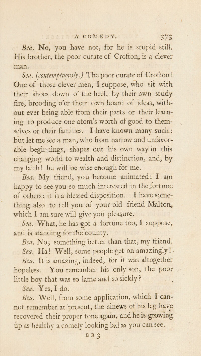 Bea. No, you have not, for he is stupid still. Mis brother, the poor curate of Croftoi:^ is a clever man. Sea. [contemptuously.) The poor curate of Crofton 1 One of those clever men, I suppose, who sit with their shoes down o’ the heel, by their own study fire, brooding o’er their own hoard of ideas, with- out ever being able from their parts or their learn- ing to produce one atom’s worth of good to them- selves or their families. I have known many such : but let me see a man, who from narrow and unfavor- able beginnings, shapes out his own way in this changing world to wealth and distinction, and, by my faith! he will be wise enough for me. Bea. My friend, you become animated: I am happy to see you so much interested in the fort line of others3 it is a blessed disposition. I have some- thing also to tell you of your old friend Maltoii, which I am sure will give you pleasure. Sea. What, he has got a fortune too, I suppose, and is standing for the’county, Bea. No; something better than that, my friend. Sea. Ha! Well, some people get on amazingly!. Bea. It is amazing, indeed, for it was altogether hopeless. You remember his only son, the poor little boy that was so lame and so sickly ? Sea. Yes, Ido. Bea. Well, from some application, which I can- not remember at present, the sinews of his leg have recovered their proper tone again, and he is growing up as healthy a comely looking lad as you can see.