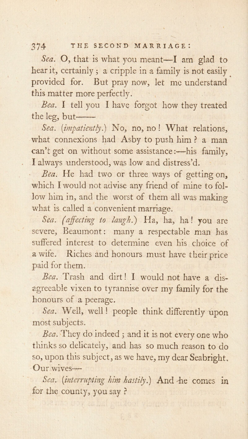 Sea, O, that is what you meant—I am glad to hear it, certainly; a cripple in a family is not easily provided for. But pray now, let me understand this matter more perfectly. Bea. I tell you I have forgot how they treated the leg, but-- Sea, (impatiently^ No, no, no ! What relations, what connexions had Asby to push him ^ a man can*t get on without some assistancehis family, I always understood, was low and distress’d. Bea. He had two or three ways of getting on, which I would not advise any friend of mine to fol- low him in, and the worst of them all was making what is called a convenient marriage. Sea. faffecting to laugh.') Ha, ha, ha! you are severe, Beaumont: many a respectable man has suffered interest to determine even his choice of a wife. Riches and honours must have their price paid for them. Bea. Trash and dirt! I would not have a dis- agreeable vixen to tyrannise over my family for the honours of a peerage. Sea. Well, well! people think differently upon most subjects. Bea. They do indeed 5 and it is not every one who thinks so delicately, and has so much reason to do so, upon this subject, as we have, my dear Seabright, Our wives— Sea. (interrupting him hastily.) And be comes in for the county, you say