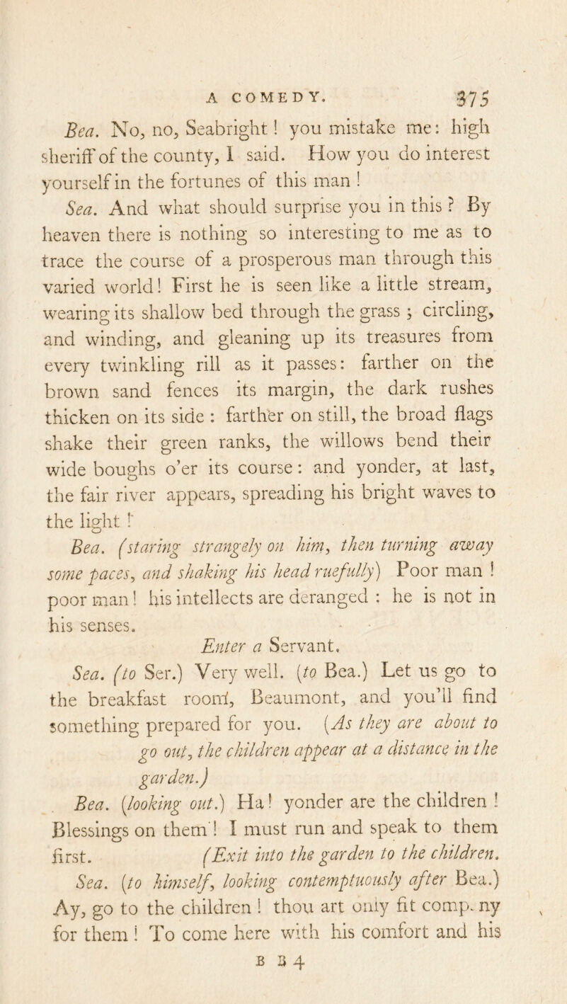 Bea. No, no, Seabright! you mistake me: high sheriff of the county, 1 said. How you do interest yourself in the fortunes of this man ! Sea. And what should surprise you in this ? By heaven there is nothing so interesting to me as to trace the course of a prosperous man through this varied world! First he is seen like a little stream^ wearing its shallow bed through the grass ; circling, and winding, and gleaning up its treasures from every tv/inklmg rill as it passes: farther on the brown sand fences its margin, the dark rushes thicken on its side : farth'er on still, the broad flags shake their green ranks, the willows bend their wide boughs o’er its course: and yonder, at last, the fair river appears, spreading his bright waves to the light !' Bea. (starmg strangely on then turning away sotne paces.y and shaking hts head ruefully') Poor man ! poor man! his intellects are deranged : he is not in his senses. Enter a Servant, Sea. (to Ser.) Very well, [to Bea.) Let us go to the breakfast rooiff, Beaumont, and you’ll find something prepared for you. [^As they are about to go outj the children appear at a distance in the garden.) Bea. [looking out.) Ha I yonder are the children ! Blessings on them 1 I must run and speak to them first. (Exit into the garden to the children. Sea. [to himself^ looking contemptuously after Bea.) Ay, go to the children 1 thou art only fit comp, ny for them 1 To come here with his comfort and his