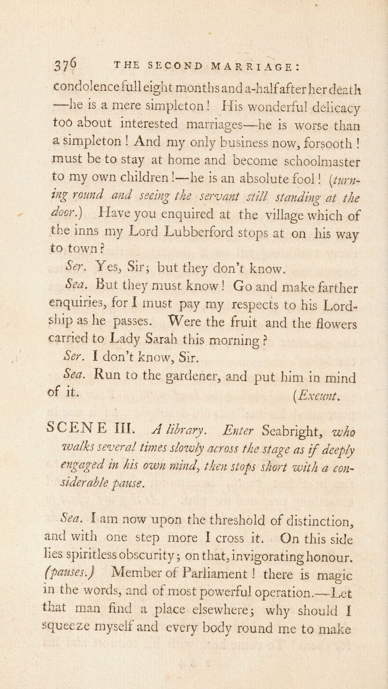 condolence full eight months and a-half after her death '—he is a mere simpleton! His wonderful delicacy too about interested marriages—he is worse than a simpleton ! And my only business now, forsooth ! must be to stay at home and become schoolmaster to my own children!—he is an absolute fool! [turn- ing round and seeing the servant still standing at the door.) Have you enquired at the villa.ge which of the inns my Lord Lubberford stops at on his way to town ? Ser. Yes, Sir; but they don't know. Sea. Lut they must know 1 Go and make farther enquiries, for I must pay my respects to his Lord- ship as he passes. Were the fruit and the flowers carried to Lady Sarah this mtorning i Ser. I don’t know. Sir. Sea. Run to the gardener, and put him in mind - [Exeunt. SCENE IIL A library. Enter Seabright, who walks several times slozvly across the stage as if deeply engaged in his own mind, then stops short with a con- siderable pause. Sea. I am now upon the threshold of distinction, and with one step more I cross it. On this side lies spiritless obscurity; on that, invigorating honour. fpauses.) Member of Parliament ! there is magic in the words, and of most powerful operation.~Let that man find a place elsewhere; why should I squeeze myself and every body round me to make
