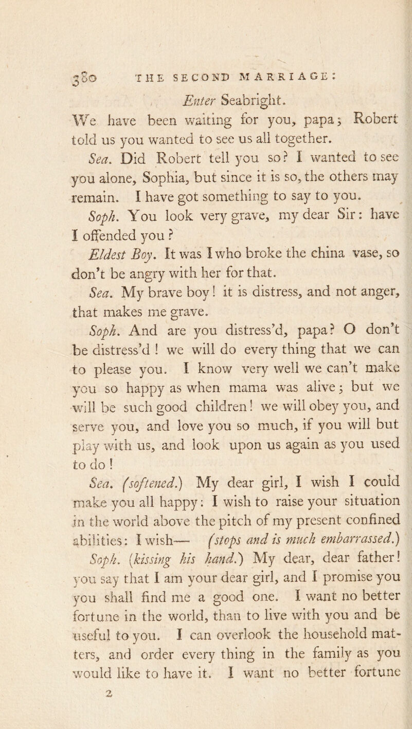Enter Seabright. We have been waiting for you, papa; Robert told us you wanted to see us all together. Sea, Did Robert tell you so ? I wanted to see you alone, Sophia, but since it is so, the others may remain. I have got something to say to you. So-ph, You look very grave, my dear Sir: have I offended you} Eldest Boy, It was I v/ho broke the china vase, so donh be angry with her for that. Sea, My brave boy! it is distress, and not anger, that makes me grave. Soph, And are you distress’d, papa? O don’t be distress’d ! we will do every thing that we can to please you. I know very well we can’t make you so happy as when mama was alive ^ but we v/ill be such good children! we will obey you, and serve you, and love you so much, if you will but play wdth us, and look upon us again as you used to do! Sea, (softened) My dear girl, I wish I could make you all happy: I wish to raise your situation in the world above the pitch of my present confined abilities: I wash-— (stops and is muck embarrassed.') Soph, [kissing his hand,) My dear, dear father! you say that I am your dear girl, and I promise you you shall find me a good one. I want no better fortune in the world, than to live with you and be useful to you. I can overlook the household mat- ters, and order every thing in the family as you would like to have it. I want no better fortune 2