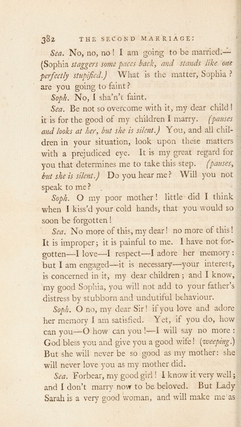 Sea. No, no, no ! I am going to be married*— (Sophia staggers some paces back^ and stands like one perfectly stupified.) What is the matter, Sophia ? are you going to faint ? Soph. No, I sha’nh faint. Sea. Be not so overcome with it, my dear child! it is for the good of my children I marry, (pauses and looks at her, hut she is silent.) You, and ail chil- dren in your situation, look upon these matters with a prejudiced eye. It is my great regard for you that determines me to take this step, (pauses, but she is silent.) Do you hear me? Will you not speak to me ? , Soph. O my poor mother 1 little did I think when I kiss’d your cold hands, that you would so soon be forgotten 1 Sea. No more of this, my dear! no more of this! It is improper; it is painful to me. I have not for- gotten—I love—I respect—I adore her memory : but I am engaged—it is necessary—your interest, is concerned in it, my dear children; and I know, my good Sophia, you will not add to your father’s distress by stubborn and undutiful behaviour. Soph. O no, my dear Sir! if you love and adore her memory I am satisfied. Yet, if you do, how can you—O how can you !—I will say no more : God bless you and give you a good wife! [weeping.) But she will never be so good as my mother: she will never love you as my mother did. Sea. Forbear, my good girl! I know it very well; and I don’t marry now to be beloved. But Lady Sarah is a very good woman, and will make me’ as