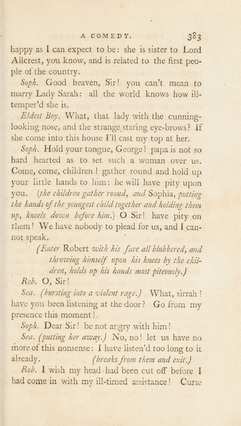 happy as I can expect to be: she is sister to Lord Allcrest, you know, and is related to the first peo- ple of the country. Soph. Good heaven. Sir! you can’t mean to marry Lady Sarah: all the world knows how ill- temper’d she is. Eldest Boy. What, that lady with the cunning- looking nose, and the strange__staring eye-brows? if she come into this house i’ll cast my top at her. Soph. Hold your tongue, George! papa is not so hard hearted as to set such a woman over us. Come, come, children I gather round and hold up your little hands to him: he will have pity upon you. {the children gather round, and Sophia, putting the hands of the youngest child together and holding tlmn up, kneels down before him.) O Sir! have pity on therai! We have nobody to plead for us, and I^can- not speak. (Enter Robert with his face all blubbered, and throwing himself upon his knees by the chil- dren, holds up his hands most piteously.) Rob. O, Sir! Sea. (bursting into a violent rage.) What, sirrah ! have you been listening at the door? Go from my presence this moment!, Soph. Dear Sir! be not angry with him! Sea. (putting her away.) No, no! let us have no more of this nonsense: i have listen’d too long to ii already. (breaks fro7n them and exit.) Rob. I wish my head had been cut off before i had come in with my ilbtimed assistance! Curse