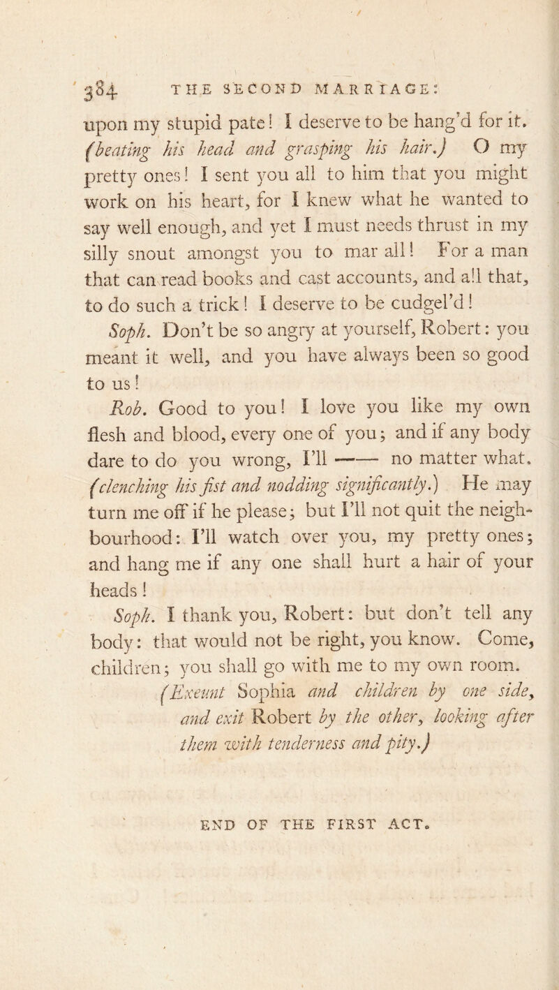/ '384 the sT;Cond marriage: upon my stupid pate! I deserve to be bang'd for it. (heating hh head and grasping his hah\) O my pretty ones! I sent you all to him that you might work on his heart, for I knew what he wanted to say well enough, and yet I must needs thrust in my silly snout amongst you to mar all! For a man that can read books and cast accounts, and a!l that, to do such a trick! I deserve to be cudgel’d! Soph. Don’t be so angry at yourself, Robert: you meant it well, and you have always been so good to us! Roh. Good to you! I love you like my own flesh and blood, every one of you; and if any body dare to do you wrong, I’ll no matter what, (clenching his fist a?id nodding significantly.) He may turn me off if he please ^ but I’ll not quit the neigh- bourhood: I’ll watch over you, my pretty ones; and hang me if any one shall hurt a hair of your heads! Soph. I thank you, Robert: but don’t tell any body: that would not be right, you know. Come, children; you shall go with me to my ov/n room. (Itxetmt Sophia and children by one side^ and exit Robert by the other^ looking afiter them with tenderyiess and pity.) END OF THE FIRST ACT.