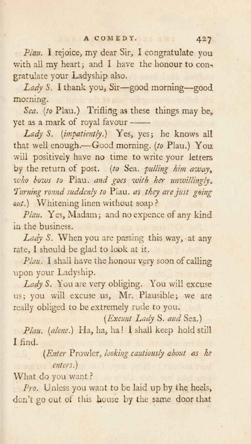 'Plan, I rejoice, my dear Sir, I congratulate you with all my heart; and I have the honour to con^ gratulate your Ladyship also. Lady 6’. I thank you. Sir—good morning—-good morning. Zea, (to Plau.) Trifiiilg as these things may bC;, yet as a mark of royal favour Lady S. [mpatkntly.) Yes, yes; he knows all that well enough.—Good morning, [to Plau.) You will positively have no time to write your letters by the return of post, [to Sea. ^pulling him away^ who hows to Plau. ajid goes with he'r nmvillingly^ Turning round suddenly to Plau. as they are just going out.) Whitening linen without soap Plau, Yes. Madam; and no expence of any kind in the business. Lady S. When you are passing this way, at any rate, I should be glad to look at it. Plau. I shall have the honour very soon of calling upon your Ladyship. Lady S. You are very obliging. You will excuse us; you will excuse us, Mr. Plausible; we are really obliged to be extremely rude to you. (Exeunt Lady S. and Sea.) Plau, (alone.) Pla, ha, ha! I shall keep hold still I find. (Enter Prov/ler, looking cautiously about as he entersj What do you want ? Pro. Unless you want to be laid up by the heels, don’t go out of this house by the same door that