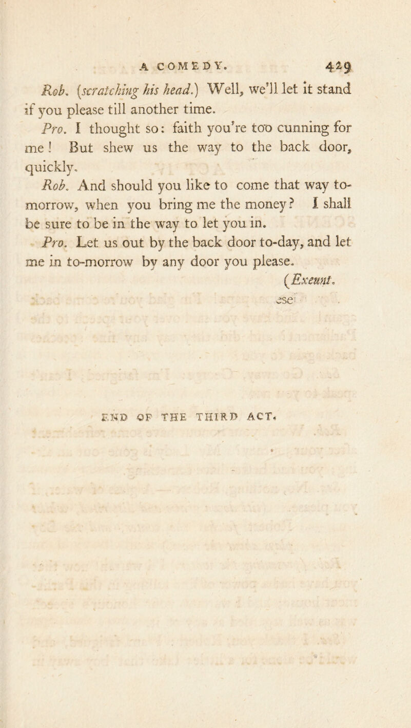 R<^b^ (s€Tat€lihig his head?) Well^ well let it stand if you please till another time. Fro. I thought so: faith you’re tot) cunning for me ! But shew us the way to the back door^ quickly. Rob. And should you like to come that way to- morrow, when you bring me the money ? I shall be sure to be in the way to let you in. Fro. Let us out by the back door to-day, and let me in to-morrow by any door you please. END OF THE THIRD ACT.