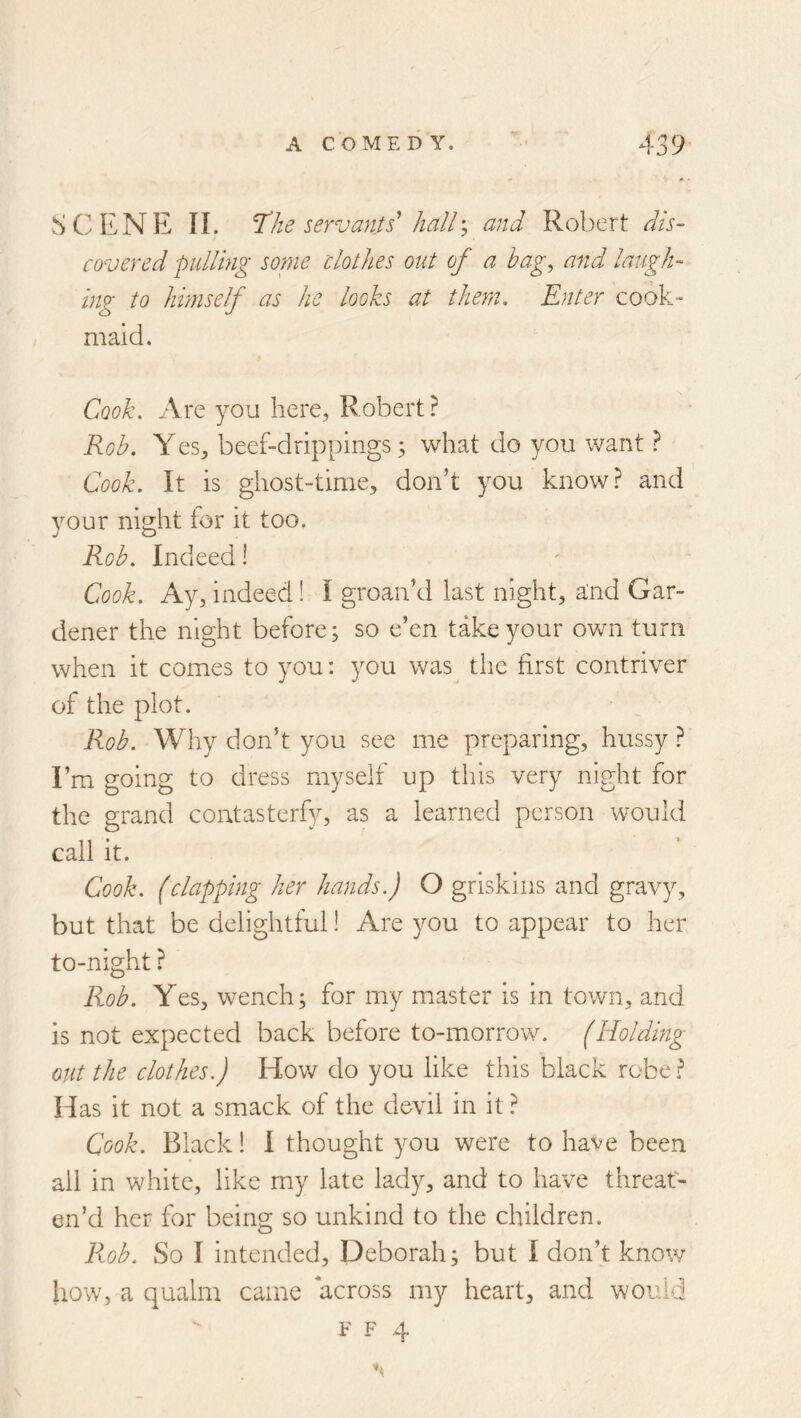 SCENE 11. ne servants’ hall; and Robert dis- covered pulling sonie clothes out of a hag^ and laugh- ing to hhnself as he looks at them. Enter cook-- maid. Cook. Are you here, Robert? Rob. Yes, beef-drippings ^ what do you want ? Cook. It is ghost-time, don’t you know? and your night tor it too. Rob. Indeed! Cook. Ay, indeed! I groan’d last night, and Gar- dener the night before; so e’en take your ovm turn when it comes to you; you was the first contriver of the plot. Rob. Why don’t you see me preparing, hussy ? I’m going to dress myself up this very night for the grand contasterfy, as a learned person would call it. Cook, (clapping her hands.) O grlskins and gravy, but that be delightful! Are you to appear to her to-night ? Rob. Yes, wench; for my master is in town, and is not expected back before to-morrow. (Holding out the clothes.) How do you like this black robe ? Has it not a smack of the devil in it ? Cook. Black! I thought you were to have been all in white, like my late lady, and to have threat- en’d her for being so unkind to the children. Fx^ob. So I intended, Deborah; but I don’t know iiow, a qualm came across my heart, and would