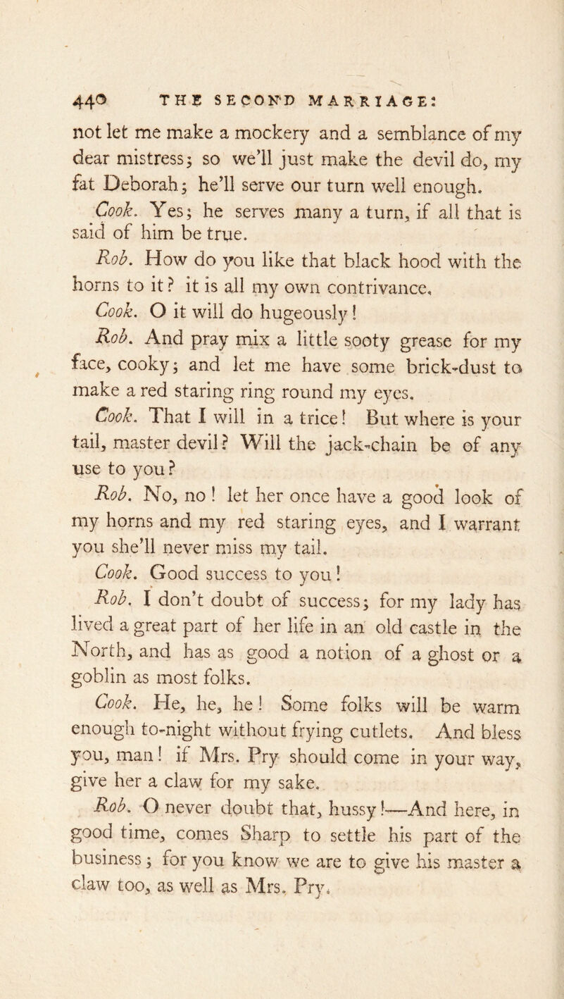 not let me make a mockery and a semblance of my dear mistress 3 so we’ll just make the devil do, my fat Deborah 3 he’ll serve our turn well enough. Cook. Yes; he serves many a turn, if all that is said of him be true. Rob. How do you like that black hood with the horns to it ? it is all my own contrivance. Cook. O it will do hugeously! Rob. And pray mix a little sooty grease for my face, cooky 3 and let me have some brick-dust to make a red staring ring round my eyes. Cook. That I will in a trice! But where is your tail, master devil ? Will the jack-chain be of any use to you Rob. No, no ! let her once have a good look of my horns and my red staring eyes, and I warrant you she’ll never miss my tail. Cook. Good success to you ! Rob. I don’t doubt of success; for my lady has lived a great part of her life in an old castle in the North, and has as good a notion of a ghost or a goblin as most folks. Cook. He, he, he I Some folks will be warm enough to-night without frying cutlets. And bless you, man! if Mrs. Pry should come in your way, give her a claw for my sake. Rob. O never doubt that, hussy —And here, in good time, comes Sharp to settle his part of the business 3 for you know we are to give his master a claw too, as well as Mrs. Pry.