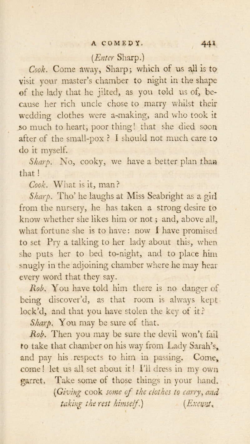 [Enter Sharp.) Cook, Come away, Sharp; which of us ajil is to visit your master’s chamber to night in the shape of the lady that he jilted^ as you told us of, be- cause her rich uncle chose to marry whilst their wedding clothes were a-making, and who took it .so much to heart, poor thing! that she died soon after of the small-pox ? I should not much care to do it myself. Sharp, No, cooky, we have a better plan than that 1 Cook. What is it, man ? Sharp. Tho’ he laughs at Miss Seabright as a girl from the nursery, he has taken a strong desire to know wdiether she likes him or not; and, above all, what fortune she is to have: now I have promised to set Pry a talking to her lady about this, when she puts her to bed to-night, and to place him snugly in the adjoining chamber wdnere he may hear every word that they say. Fvob. You have told hinr there is no danger of being discover’d, as that room is always kept- lock’d, and that you have stolen the key of it? Sharp, You may be sure of that. Rob. Then you may be sure the devil won’t fail to take that chamber on his way from Lady Sarah’s, and pay his .respects to him in passing. Come, come I let us all set about it! Fll dress in my own garret. Take some of those things in your hand. [Giving cook some of the clothes to carry^ and taking the rest himself h) [Exewit^