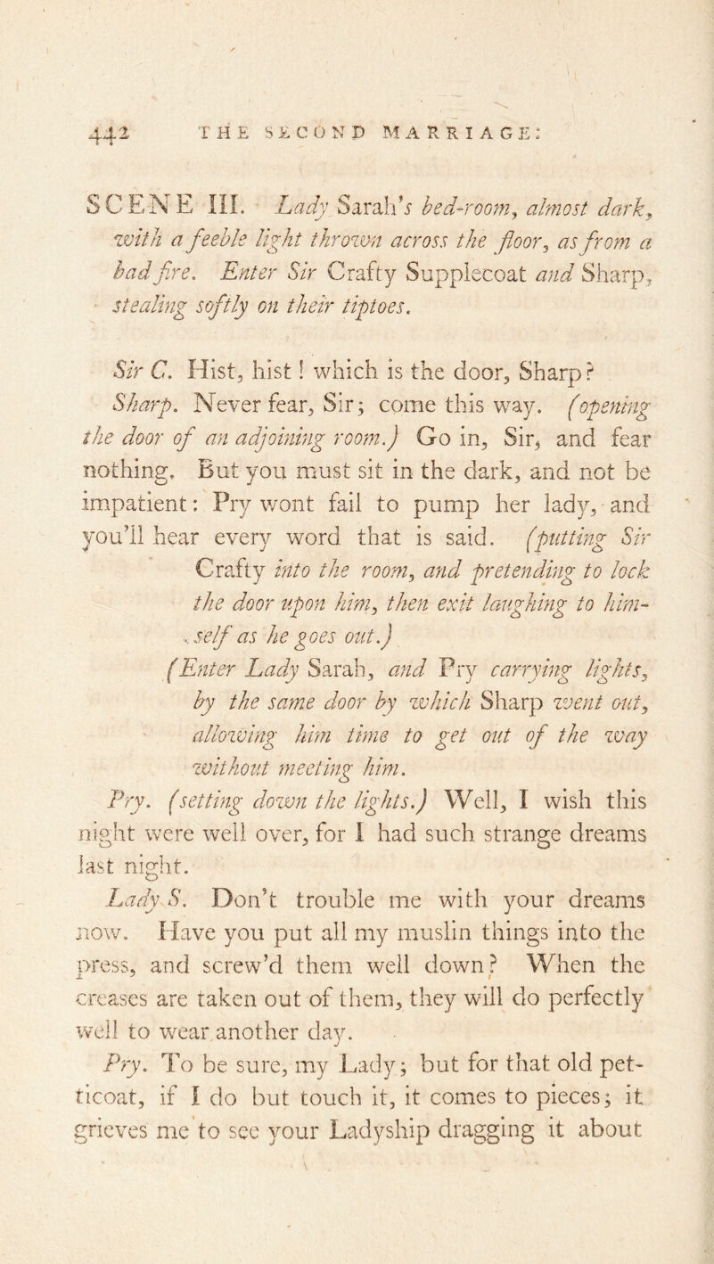SCENE ni. Lady Sa.X3}A s bed-room^ almost darky zvlt/i a feeble light tJirozm across the floor ^ as from a had fire. Enter Sir Crafty Supplecoat and Sharp, • stealing softly on their tiptoes. Sir C. Hist, hist! which is the door. Sharp? Sharp. Never fear, Sir; come this w^ay. fopening the door of an adjoining room.) Go in, Sir^ and fear nothing. But you must sit in the dark, and not be impatient: Pry v/ont fail to pump her lady, and youll hear every word that is said, (putting Sir Crafty into the room, and pretending to lock the door upon him, then exit laughing to him-' . self as he goes out.) (Enter Lady Sdcx^h, and Pry carrying lights, by the same door by zdiich Sharp zvent out, allowing hhn time to get out of the zuay zvithout meeting him. Pry. (setting dozvn the lights.) Well, I wish this night were well over, for I had such strange dreams last night. Lady S. Don’t trouble me with your dreams now. Have you put all my muslin things into the uress, and screw’d them well down? When the creases are taken out of them, they will do perfectly well to wear another day. Pry. To be sure, my Lady; but for that old pet> ticoat, if I do but touch it, it comes to pieces; it grieves me’to sec your Ladyship dragging it about