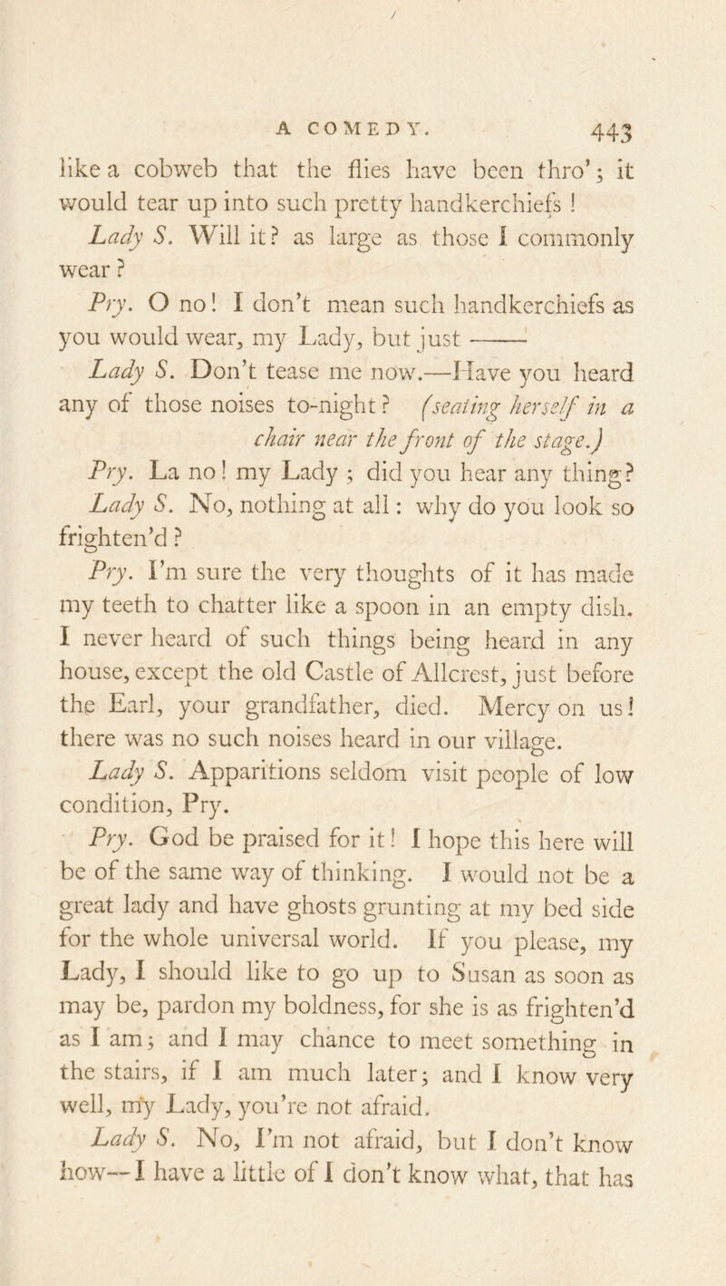/ A COMEDY. 443 like a cobweb that the flies have been thro’; it would tear up into such pretty handkerchiefs ! Lady S. Will it? as large as those I commonly wear ? Pry. O no! I don’t mean such handkerchiefs as you would wear^ my Lady, but just ! Lady S. Don’t tease me now.—Have you heard any of those noises to-night? (seating herself in a chair near the front of the stage.) Pry. La no! my Lady ; did you hear any thing? Lady S. No, nothing at all: why do you look so frighten’d ? Pry. I’m sure the very thoughts of it has made my teeth to chatter like a spoon in an empty dish. I never heard of such things being heard in any house, except the old Castle of Allcrest, just before the Earl, your grandfather, died. Mercy on usl there was no such noises heard in our village. Lady S. Apparitions seldom visit people of low condition. Pry. Pry. God be praised for it! I hope this here will be of the same way of thinking. I would not be a great lady and have ghosts grunting at my bed side for the whole universal world. If you please, my Lady, I should like to go up to Susan as soon as may be, pardon my boldness, for she is as frighten’d as I am; and I may chance to meet something in the stairs, if 1 am much later; and I know very well, my Lady, you’re not afraid. Lady S. No, I’m not afraid, but I don’t know how—I have a little of 1 don’t know what, that has