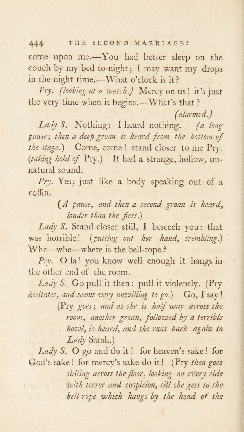 come upon me.—You had better sleep on the couch by my bed to-night ^ I may want my drops in the night time.—What o’clock is it ^ Pry. (looking at a zvatch.) Mercy on us! it’s just the very time when it begins.—V/hat’s that } ( alarmed.) Lady S. Nothing: I heard nothing. fa long pause y then a deep groan is heard from the bottom of the stage.) Come, come ! stand closer to me Pry. (taking hold of Pry.) It had a strange, hollow, un- natural sound. Pry. Yes; just like a body speaking out of a coffin. {^A pause, and then a second groan is heard^ louder than the first.) Lady S. Stand closer still, I beseech you: that was horrible! [putting out her hand, trembling) Wlie—v/he—where is the bell-rope ? Pry. O la! you know well enough it hangs in the other end of the room. Lady S. Go pull it then: puli it violently. (Pry hesitates, and seems every ummlUng to go) Go, I say ! (Pry goes; and as she is half way across the room, another groan, followed by a terrible howl, is-heard, and she runs back again ia Lady Sarah.) Lady S. O go and do it! for heaven’s sake! for God’s sake! for mercy’s sake do it! (Pry then goes sidling across the floor, looking on every side with terror and suspicion, till she gets to the bell rope which hangs by the head of the